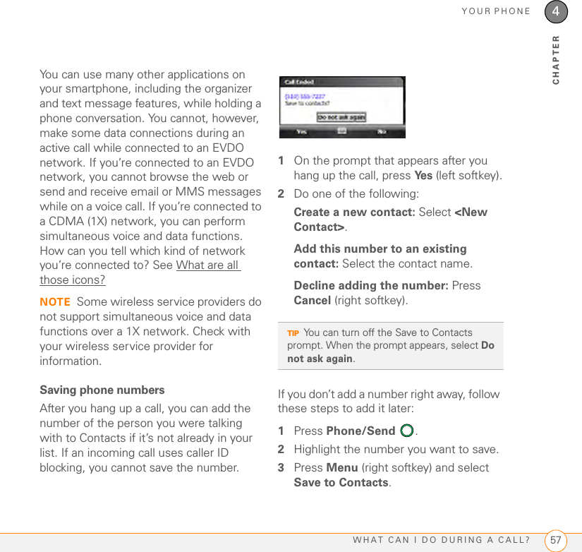 YOUR PHONEWHAT CAN I DO DURING A CALL? 574CHAPTERYou can use many other applications on your smartphone, including the organizer and text message features, while holding a phone conversation. You cannot, however, make some data connections during an active call while connected to an EVDO network. If you’re connected to an EVDO network, you cannot browse the web or send and receive email or MMS messages while on a voice call. If you’re connected to a CDMA (1X) network, you can perform simultaneous voice and data functions. How can you tell which kind of network you’re connected to? See What are all those icons?NOTE Some wireless service providers do not support simultaneous voice and data functions over a 1X network. Check with your wireless service provider for information.Saving phone numbersAfter you hang up a call, you can add the number of the person you were talking with to Contacts if it’s not already in your list. If an incoming call uses caller ID blocking, you cannot save the number.1On the prompt that appears after you hang up the call, press Ye s  (left softkey).2Do one of the following:Create a new contact: Select &lt;New Contact&gt;.Add this number to an existing contact: Select the contact name.Decline adding the number: Press Cancel (right softkey). If you don’t add a number right away, follow these steps to add it later: 1Press Phone/Send . 2Highlight the number you want to save. 3Press Menu (right softkey) and select Save to Contacts.TIPYou can turn off the Save to Contacts prompt. When the prompt appears, select Do not ask again.