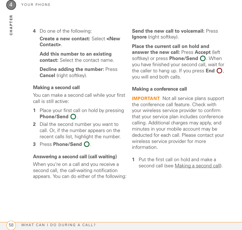 YOUR PHONEWHAT CAN I DO DURING A CALL?584CHAPTER4Do one of the following:Create a new contact: Select &lt;New Contact&gt;.Add this number to an existing contact: Select the contact name.Decline adding the number: Press Cancel (right softkey).Making a second call You can make a second call while your first call is still active:1Place your first call on hold by pressing Phone/Send .2Dial the second number you want to call. Or, if the number appears on the recent calls list, highlight the number.3Press Phone/Send .Answering a second call (call waiting)When you’re on a call and you receive a second call, the call-waiting notification appears. You can do either of the following:Send the new call to voicemail: Press Ignore (right softkey).Place the current call on hold and answer the new call: Press Accept (left softkey) or press Phone/Send . When you have finished your second call, wait for the caller to hang up. If you press End , you will end both calls.Making a conference callIMPORTANT Not all service plans support the conference call feature. Check with your wireless service provider to confirm that your service plan includes conference calling. Additional charges may apply, and minutes in your mobile account may be deducted for each call. Please contact your wireless service provider for more information.1Put the first call on hold and make a second call (see Making a second call).