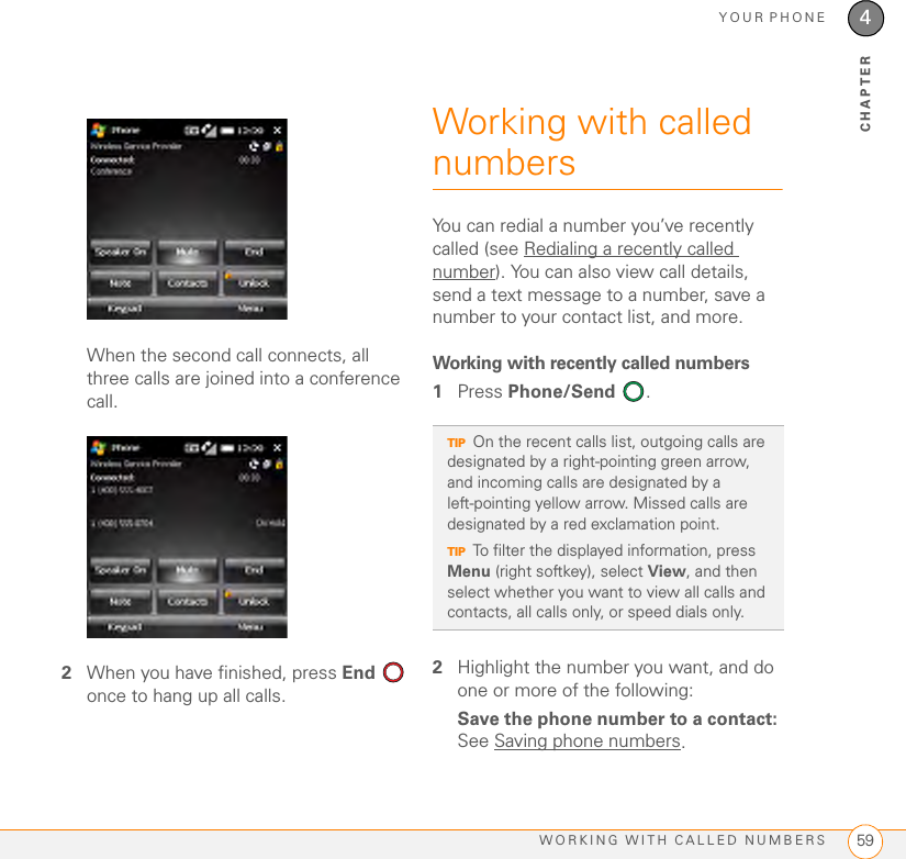 YOUR PHONEWORKING WITH CALLED NUMBERS 594CHAPTERWhen the second call connects, all three calls are joined into a conference call.2When you have finished, press End  once to hang up all calls.Working with called numbersYou can redial a number you’ve recently called (see Redialing a recently called number). You can also view call details, send a text message to a number, save a number to your contact list, and more. Working with recently called numbers1Press Phone/Send .2Highlight the number you want, and do one or more of the following:Save the phone number to a contact: See Saving phone numbers.TIPOn the recent calls list, outgoing calls are designated by a right-pointing green arrow, and incoming calls are designated by a left-pointing yellow arrow. Missed calls are designated by a red exclamation point.TIPTo filter the displayed information, press Menu (right softkey), select View, and then select whether you want to view all calls and contacts, all calls only, or speed dials only.