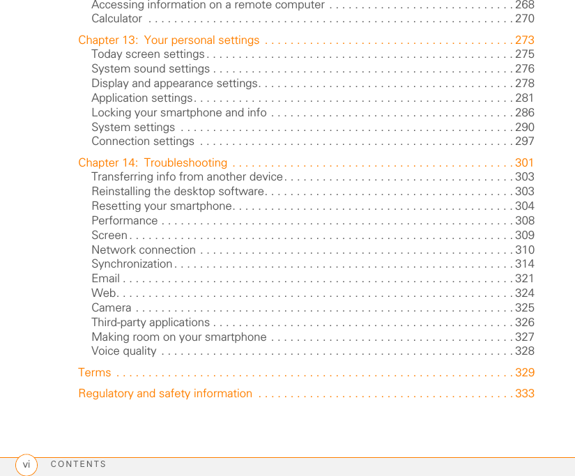 CONTENTSviAccessing information on a remote computer . . . . . . . . . . . . . . . . . . . . . . . . . . . . . 268Calculator  . . . . . . . . . . . . . . . . . . . . . . . . . . . . . . . . . . . . . . . . . . . . . . . . . . . . . . . . . 270Chapter 13: Your personal settings  . . . . . . . . . . . . . . . . . . . . . . . . . . . . . . . . . . . . . . . 273Today screen settings. . . . . . . . . . . . . . . . . . . . . . . . . . . . . . . . . . . . . . . . . . . . . . . . 275System sound settings . . . . . . . . . . . . . . . . . . . . . . . . . . . . . . . . . . . . . . . . . . . . . . . 276Display and appearance settings. . . . . . . . . . . . . . . . . . . . . . . . . . . . . . . . . . . . . . . . 278Application settings. . . . . . . . . . . . . . . . . . . . . . . . . . . . . . . . . . . . . . . . . . . . . . . . . . 281Locking your smartphone and info . . . . . . . . . . . . . . . . . . . . . . . . . . . . . . . . . . . . . . 286System settings  . . . . . . . . . . . . . . . . . . . . . . . . . . . . . . . . . . . . . . . . . . . . . . . . . . . . 290Connection settings  . . . . . . . . . . . . . . . . . . . . . . . . . . . . . . . . . . . . . . . . . . . . . . . . . 297Chapter 14: Troubleshooting . . . . . . . . . . . . . . . . . . . . . . . . . . . . . . . . . . . . . . . . . . . . 301Transferring info from another device. . . . . . . . . . . . . . . . . . . . . . . . . . . . . . . . . . . . 303Reinstalling the desktop software. . . . . . . . . . . . . . . . . . . . . . . . . . . . . . . . . . . . . . . 303Resetting your smartphone. . . . . . . . . . . . . . . . . . . . . . . . . . . . . . . . . . . . . . . . . . . . 304Performance . . . . . . . . . . . . . . . . . . . . . . . . . . . . . . . . . . . . . . . . . . . . . . . . . . . . . . . 308Screen. . . . . . . . . . . . . . . . . . . . . . . . . . . . . . . . . . . . . . . . . . . . . . . . . . . . . . . . . . . . 309Network connection . . . . . . . . . . . . . . . . . . . . . . . . . . . . . . . . . . . . . . . . . . . . . . . . . 310Synchronization. . . . . . . . . . . . . . . . . . . . . . . . . . . . . . . . . . . . . . . . . . . . . . . . . . . . . 314Email . . . . . . . . . . . . . . . . . . . . . . . . . . . . . . . . . . . . . . . . . . . . . . . . . . . . . . . . . . . . . 321Web. . . . . . . . . . . . . . . . . . . . . . . . . . . . . . . . . . . . . . . . . . . . . . . . . . . . . . . . . . . . . . 324Camera . . . . . . . . . . . . . . . . . . . . . . . . . . . . . . . . . . . . . . . . . . . . . . . . . . . . . . . . . . . 325Third-party applications . . . . . . . . . . . . . . . . . . . . . . . . . . . . . . . . . . . . . . . . . . . . . . . 326Making room on your smartphone . . . . . . . . . . . . . . . . . . . . . . . . . . . . . . . . . . . . . . 327Voice quality . . . . . . . . . . . . . . . . . . . . . . . . . . . . . . . . . . . . . . . . . . . . . . . . . . . . . . . 328Terms  . . . . . . . . . . . . . . . . . . . . . . . . . . . . . . . . . . . . . . . . . . . . . . . . . . . . . . . . . . . . . . 329Regulatory and safety information  . . . . . . . . . . . . . . . . . . . . . . . . . . . . . . . . . . . . . . . . 333