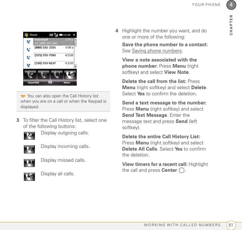 YOUR PHONEWORKING WITH CALLED NUMBERS 614CHAPTER3To filter the Call History list, select one of the following buttons:4Highlight the number you want, and do one or more of the following:Save the phone number to a contact: See Saving phone numbers.View a note associated with the phone number: Press Menu (right softkey) and select View Note. Delete the call from the list: Press Menu (right softkey) and select Delete. Select Ye s  to confirm the deletion.Send a text message to the number: Press Menu (right softkey) and select Send Text Message. Enter the message text and press Send (left softkey).Delete the entire Call History List: Press Menu (right softkey) and select Delete All Calls. Select Ye s  to confirm the deletion.View timers for a recent call: Highlight the call and press Center .TIPYou can also open the Call History list when you are on a call or when the Keypad is displayed.Display outgoing calls.Display incoming calls.Display missed calls.Display all calls.