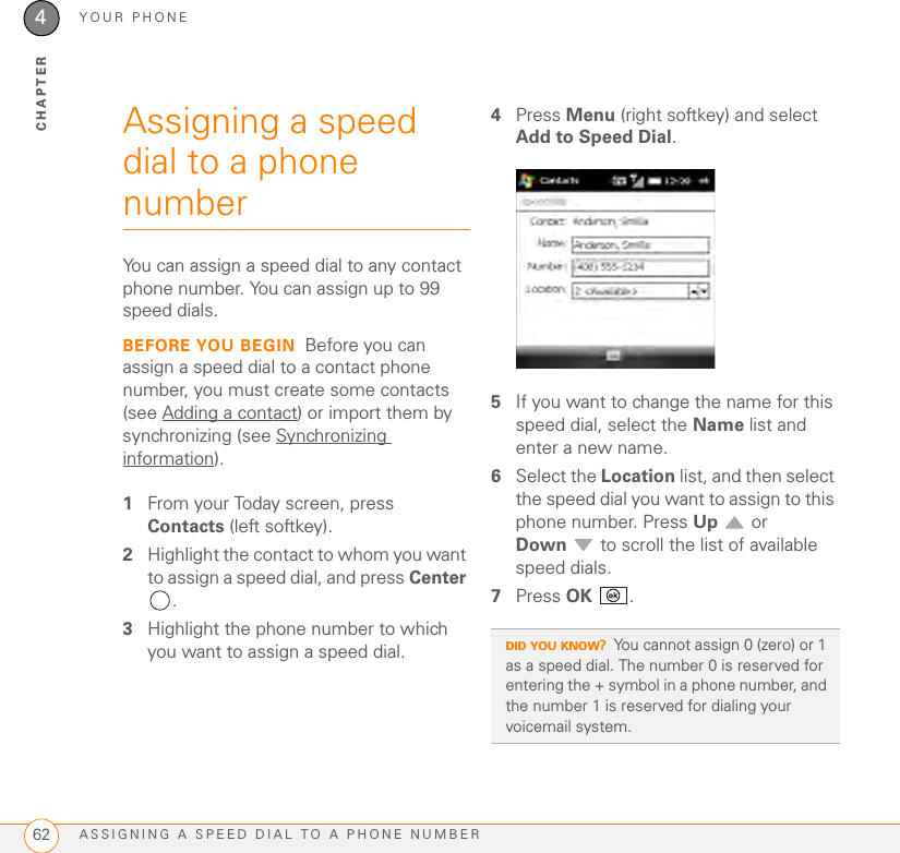 YOUR PHONEASSIGNING A SPEED DIAL TO A PHONE NUMBER624CHAPTERAssigning a speed dial to a phone numberYou can assign a speed dial to any contact phone number. You can assign up to 99 speed dials.BEFORE YOU BEGIN Before you can assign a speed dial to a contact phone number, you must create some contacts (see Adding a contact) or import them by synchronizing (see Synchronizing information).1From your Today screen, press Contacts (left softkey).2Highlight the contact to whom you want to assign a speed dial, and press Center .3Highlight the phone number to which you want to assign a speed dial.4Press Menu (right softkey) and select Add to Speed Dial. 5If you want to change the name for this speed dial, select the Name list and enter a new name.6Select the Location list, and then select the speed dial you want to assign to this phone number. Press Up  or Down  to scroll the list of available speed dials.7Press OK .DID YOU KNOW?You cannot assign 0 (zero) or 1 as a speed dial. The number 0 is reserved for entering the + symbol in a phone number, and the number 1 is reserved for dialing your voicemail system.