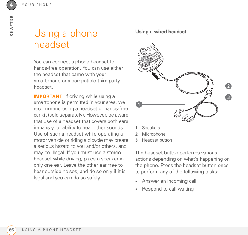 YOUR PHONEUSING A PHONE HEADSET664CHAPTERUsing a phone headsetYou can connect a phone headset for hands-free operation. You can use either the headset that came with your smartphone or a compatible third-party headset.IMPORTANT If driving while using a smartphone is permitted in your area, we recommend using a headset or hands-free car kit (sold separately). However, be aware that use of a headset that covers both ears impairs your ability to hear other sounds. Use of such a headset while operating a motor vehicle or riding a bicycle may create a serious hazard to you and/or others, and may be illegal. If you must use a stereo headset while driving, place a speaker in only one ear. Leave the other ear free to hear outside noises, and do so only if it is legal and you can do so safely.Using a wired headset1Speakers2Microphone3Headset buttonThe headset button performs various actions depending on what’s happening on the phone. Press the headset button once to perform any of the following tasks:•Answer an incoming call•Respond to call waiting312