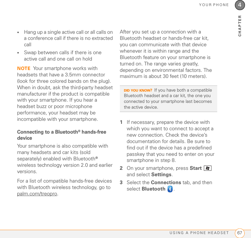 YOUR PHONEUSING A PHONE HEADSET 674CHAPTER•Hang up a single active call or all calls on a conference call if there is no extracted call•Swap between calls if there is one active call and one call on holdNOTE Your smartphone works with headsets that have a 3.5mm connector (look for three colored bands on the plug). When in doubt, ask the third-party headset manufacturer if the product is compatible with your smartphone. If you hear a headset buzz or poor microphone performance, your headset may be incompatible with your smartphone.Connecting to a Bluetooth® hands-free deviceYour smartphone is also compatible with many headsets and car kits (sold separately) enabled with Bluetooth® wireless technology version 2.0 and earlier versions.For a list of compatible hands-free devices with Bluetooth wireless technology, go to palm.com/treopro.After you set up a connection with a Bluetooth headset or hands-free car kit, you can communicate with that device whenever it is within range and the Bluetooth feature on your smartphone is turned on. The range varies greatly, depending on environmental factors. The maximum is about 30 feet (10 meters).1If necessary, prepare the device with which you want to connect to accept a new connection. Check the device’s documentation for details. Be sure to find out if the device has a predefined passkey that you need to enter on your smartphone in step 8.2On your smartphone, press Start  and select Settings.3Select the Connections tab, and then select Bluetooth .DID YOU KNOW?If you have both a compatible Bluetooth headset and a car kit, the one you connected to your smartphone last becomes the active device.