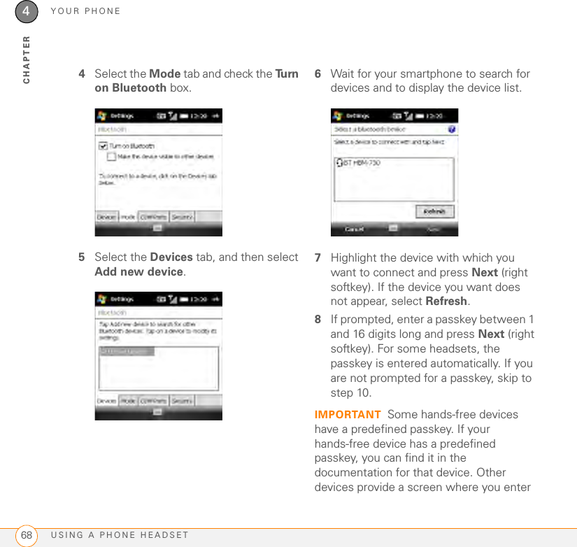 YOUR PHONEUSING A PHONE HEADSET684CHAPTER4Select the Mode tab and check the Tu r n  on Bluetooth box.5Select the Devices tab, and then select Add new device.6Wait for your smartphone to search for devices and to display the device list.7Highlight the device with which you want to connect and press Next (right softkey). If the device you want does not appear, select Refresh.8If prompted, enter a passkey between 1 and 16 digits long and press Next (right softkey). For some headsets, the passkey is entered automatically. If you are not prompted for a passkey, skip to step 10.IMPORTANT Some hands-free devices have a predefined passkey. If your hands-free device has a predefined passkey, you can find it in the documentation for that device. Other devices provide a screen where you enter 