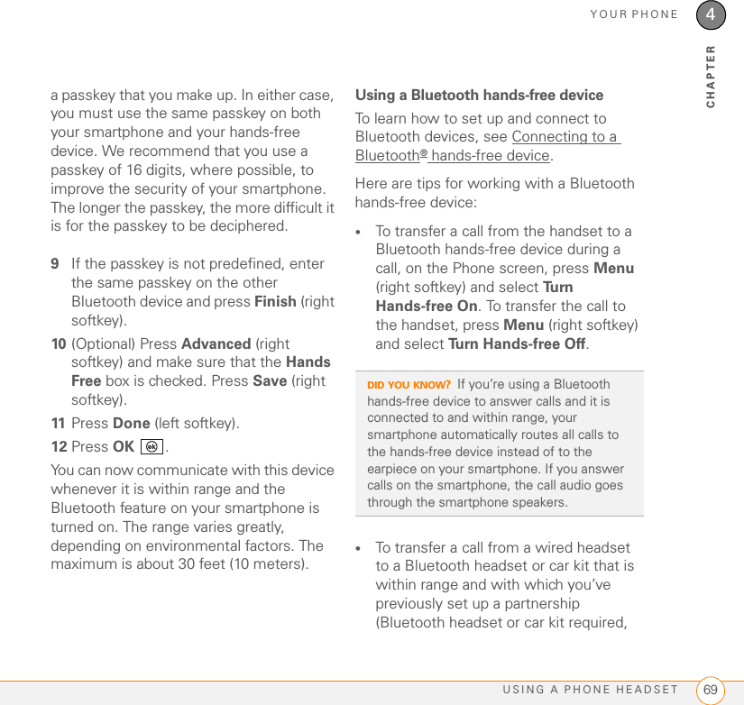 YOUR PHONEUSING A PHONE HEADSET 694CHAPTERa passkey that you make up. In either case, you must use the same passkey on both your smartphone and your hands-free device. We recommend that you use a passkey of 16 digits, where possible, to improve the security of your smartphone. The longer the passkey, the more difficult it is for the passkey to be deciphered.9If the passkey is not predefined, enter the same passkey on the other Bluetooth device and press Finish (right softkey).10 (Optional) Press Advanced (right softkey) and make sure that the Hands Free box is checked. Press Save (right softkey).11 Press Done (left softkey). 12 Press OK .You can now communicate with this device whenever it is within range and the Bluetooth feature on your smartphone is turned on. The range varies greatly, depending on environmental factors. The maximum is about 30 feet (10 meters).Using a Bluetooth hands-free deviceTo learn how to set up and connect to Bluetooth devices, see Connecting to a Bluetooth® hands-free device. Here are tips for working with a Bluetooth hands-free device:•To transfer a call from the handset to a Bluetooth hands-free device during a call, on the Phone screen, press Menu (right softkey) and select Tu r n  Hands-free On. To transfer the call to the handset, press Menu (right softkey) and select Turn Hands-free Off.•To transfer a call from a wired headset to a Bluetooth headset or car kit that is within range and with which you’ve previously set up a partnership (Bluetooth headset or car kit required, DID YOU KNOW?If you’re using a Bluetooth hands-free device to answer calls and it is connected to and within range, your smartphone automatically routes all calls to the hands-free device instead of to the earpiece on your smartphone. If you answer calls on the smartphone, the call audio goes through the smartphone speakers.