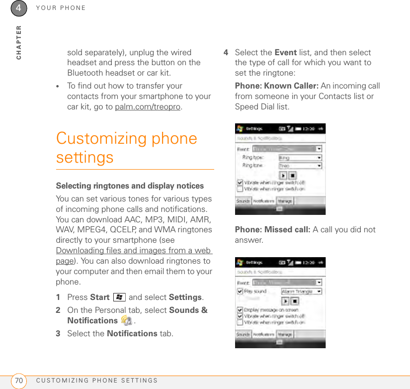 YOUR PHONECUSTOMIZING PHONE SETTINGS704CHAPTERsold separately), unplug the wired headset and press the button on the Bluetooth headset or car kit. •To find out how to transfer your contacts from your smartphone to your car kit, go to palm.com/treopro.Customizing phone settingsSelecting ringtones and display noticesYou can set various tones for various types of incoming phone calls and notifications. You can download AAC, MP3, MIDI, AMR, WAV, MPEG4, QCELP, and WMA ringtones directly to your smartphone (see Downloading files and images from a web page). You can also download ringtones to your computer and then email them to your phone.1Press Start  and select Settings.2On the Personal tab, select Sounds &amp; Notifications .3Select the Notifications tab.4Select the Event list, and then select the type of call for which you want to set the ringtone:Phone: Known Caller: An incoming call from someone in your Contacts list or Speed Dial list.Phone: Missed call: A call you did not answer.