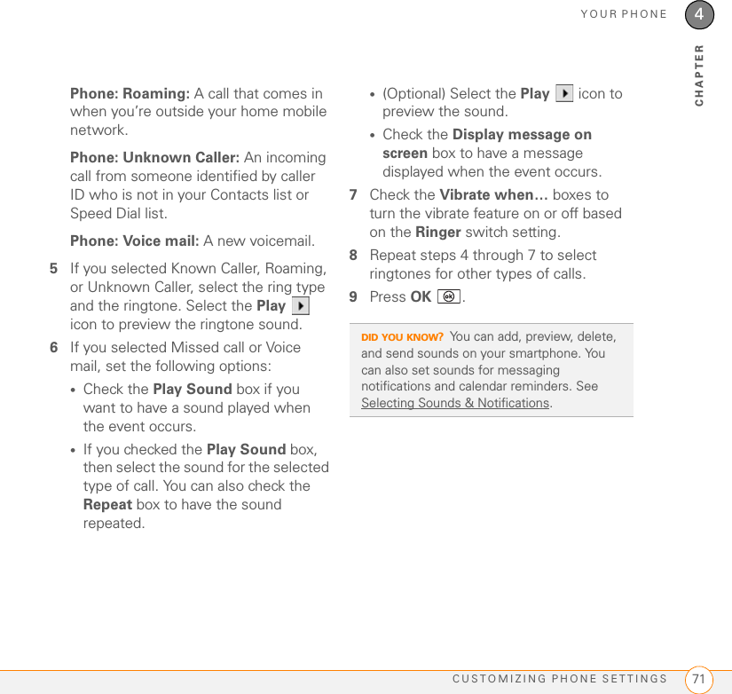 YOUR PHONECUSTOMIZING PHONE SETTINGS 714CHAPTERPhone: Roaming: A call that comes in when you’re outside your home mobile network.Phone: Unknown Caller: An incoming call from someone identified by caller ID who is not in your Contacts list or Speed Dial list. Phone: Voice mail: A new voicemail.5If you selected Known Caller, Roaming, or Unknown Caller, select the ring type and the ringtone. Select the Play  icon to preview the ringtone sound.6If you selected Missed call or Voice mail, set the following options:•Check the Play Sound box if you want to have a sound played when the event occurs. •If you checked the Play Sound box, then select the sound for the selected type of call. You can also check the Repeat box to have the sound repeated.•(Optional) Select the Play   icon to preview the sound.•Check the Display message on screen box to have a message displayed when the event occurs.7Check the Vibrate when… boxes to turn the vibrate feature on or off based on the Ringer switch setting.8Repeat steps 4 through 7 to select ringtones for other types of calls. 9Press OK .DID YOU KNOW?You can add, preview, delete, and send sounds on your smartphone. You can also set sounds for messaging notifications and calendar reminders. See Selecting Sounds &amp; Notifications.