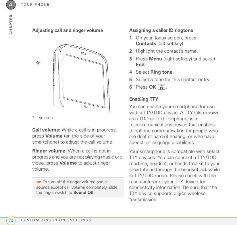 YOUR PHONECUSTOMIZING PHONE SETTINGS724CHAPTERAdjusting call and ringer volume*VolumeCall volume: While a call is in progress, press Vol ume (on the side of your smartphone) to adjust the call volume. Ringer volume: When a call is not in progress and you are not playing music or a video, press Volume to adjust ringer volume.Assigning a caller ID ringtone1On your Today screen, press Contacts (left softkey).2Highlight the contact’s name.3Press Menu (right softkey) and select Edit.4Select Ring tone.5Select a tone for this contact entry.6Press OK .Enabling TTYYou can enable your smartphone for use with a TTY/TDD device. A TTY (also known as a TDD or Text Telephone) is a telecommunications device that enables telephone communication for people who are deaf or hard of hearing, or who have speech or language disabilities.Your smartphone is compatible with select TTY devices. You can connect a TTY/TDD machine, headset, or hands-free kit to your smartphone through the headset jack while in TTY/TDD mode. Please check with the manufacturer of your TTY device for connectivity information. Be sure that the TTY device supports digital wireless transmission.TIPTo turn off the ringer volume and all sounds except call volume completely, slide the ringer switch to Sound Off.*