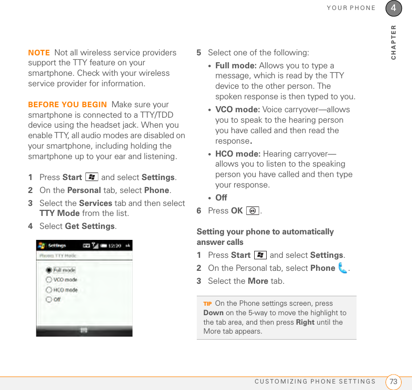 YOUR PHONECUSTOMIZING PHONE SETTINGS 734CHAPTERNOTE Not all wireless service providers support the TTY feature on your smartphone. Check with your wireless service provider for information.BEFORE YOU BEGIN Make sure your smartphone is connected to a TTY/TDD device using the headset jack. When you enable TTY, all audio modes are disabled on your smartphone, including holding the smartphone up to your ear and listening.1Press Start   and select Settings.2On the Personal tab, select Phone.3Select the Services tab and then select TTY Mode from the list.4Select Get Settings.5Select one of the following:•Full mode: Allows you to type a message, which is read by the TTY device to the other person. The spoken response is then typed to you.•VCO mode: Voice carryover—allows you to speak to the hearing person you have called and then read the response.•HCO mode: Hearing carryover—allows you to listen to the speaking person you have called and then type your response.•Off6Press OK .Setting your phone to automatically answer calls1Press Start   and select Settings.2On the Personal tab, select Phone .3Select the More tab.TIPOn the Phone settings screen, press Down on the 5-way to move the highlight to the tab area, and then press Right until the More tab appears.