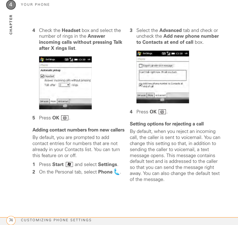 YOUR PHONECUSTOMIZING PHONE SETTINGS744CHAPTER4Check the Headset box and select the number of rings in the Answer incoming calls without pressing Talk after X rings list.5Press OK .Adding contact numbers from new callersBy default, you are prompted to add contact entries for numbers that are not already in your Contacts list. You can turn this feature on or off.1Press Start  and select Settings.2On the Personal tab, select Phone .3Select the Advanced tab and check or uncheck the Add new phone number to Contacts at end of call box.4Press OK .Setting options for rejecting a callBy default, when you reject an incoming call, the caller is sent to voicemail. You can change this setting so that, in addition to sending the caller to voicemail, a text message opens. This message contains default text and is addressed to the caller so that you can send the message right away. You can also change the default text of the message.
