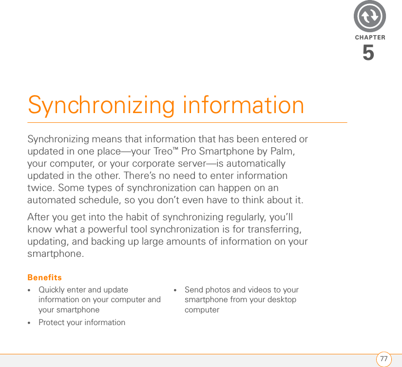 CHAPTER77Synchronizing information5Synchronizing means that information that has been entered or updated in one place—your Treo™ Pro Smartphone by Palm, your computer, or your corporate server—is automatically updated in the other. There’s no need to enter information twice. Some types of synchronization can happen on an automated schedule, so you don’t even have to think about it.After you get into the habit of synchronizing regularly, you’ll know what a powerful tool synchronization is for transferring, updating, and backing up large amounts of information on your smartphone.Benefits•Quickly enter and update information on your computer and your smartphone•Protect your information•Send photos and videos to your smartphone from your desktop computer