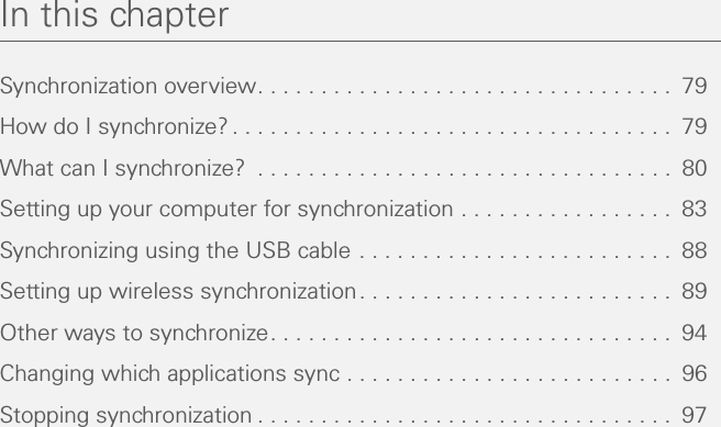 In this chapterSynchronization overview. . . . . . . . . . . . . . . . . . . . . . . . . . . . . . . . .  79How do I synchronize?. . . . . . . . . . . . . . . . . . . . . . . . . . . . . . . . . . .  79What can I synchronize?  . . . . . . . . . . . . . . . . . . . . . . . . . . . . . . . . .  80Setting up your computer for synchronization . . . . . . . . . . . . . . . . .  83Synchronizing using the USB cable . . . . . . . . . . . . . . . . . . . . . . . . .  88Setting up wireless synchronization. . . . . . . . . . . . . . . . . . . . . . . . .  89Other ways to synchronize. . . . . . . . . . . . . . . . . . . . . . . . . . . . . . . .  94Changing which applications sync . . . . . . . . . . . . . . . . . . . . . . . . . .  96Stopping synchronization . . . . . . . . . . . . . . . . . . . . . . . . . . . . . . . . .  97