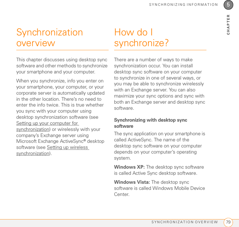 SYNCHRONIZING INFORMATIONSYNCHRONIZATION OVERVIEW 795CHAPTERSynchronization overviewThis chapter discusses using desktop sync software and other methods to synchronize your smartphone and your computer.When you synchronize, info you enter on your smartphone, your computer, or your corporate server is automatically updated in the other location. There’s no need to enter the info twice. This is true whether you sync with your computer using desktop synchronization software (see Setting up your computer for synchronization) or wirelessly with your company’s Exchange server using Microsoft Exchange ActiveSync® desktop software (see Setting up wireless synchronization).How do I synchronize?There are a number of ways to make synchronization occur. You can install desktop sync software on your computer to synchronize in one of several ways, or you may be able to synchronize wirelessly with an Exchange server. You can also maximize your sync options and sync with both an Exchange server and desktop sync software.Synchronizing with desktop sync softwareThe sync application on your smartphone is called ActiveSync. The name of the desktop sync software on your computer depends on your computer’s operating system.Windows XP: The desktop sync software is called Active Sync desktop software. Windows Vista: The desktop sync software is called Windows Mobile Device Center. 