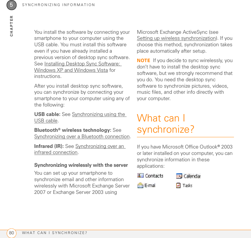 SYNCHRONIZING INFORMATIONWHAT CAN I SYNCHRONIZE?805CHAPTERYou install the software by connecting your smartphone to your computer using the USB cable. You must install this software even if you have already installed a previous version of desktop sync software. See Installing Desktop Sync Software: Windows XP and Windows Vista for instructions. After you install desktop sync software, you can synchronize by connecting your smartphone to your computer using any of the following:USB cable: See Synchronizing using the USB cable.Bluetooth® wireless technology: See Synchronizing over a Bluetooth connection.Infrared (IR): See Synchronizing over an infrared connection.Synchronizing wirelessly with the serverYou can set up your smartphone to synchronize email and other information wirelessly with Microsoft Exchange Server 2007 or Exchange Server 2003 using Microsoft Exchange ActiveSync (see Setting up wireless synchronization). If you choose this method, synchronization takes place automatically after setup.NOTE If you decide to sync wirelessly, you don’t have to install the desktop sync software, but we strongly recommend that you do. You need the desktop sync software to synchronize pictures, videos, music files, and other info directly with your computer.What can I synchronize?If you have Microsoft Office Outlook®2003 or later installed on your computer, you can synchronize information in these applications: