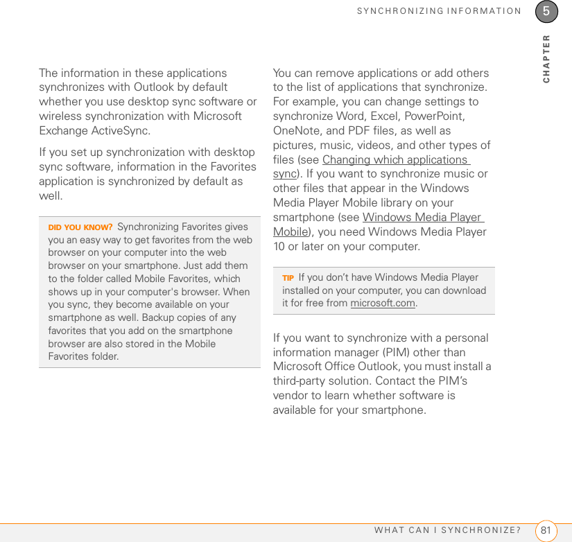 SYNCHRONIZING INFORMATIONWHAT CAN I SYNCHRONIZE? 815CHAPTERThe information in these applications synchronizes with Outlook by default whether you use desktop sync software or wireless synchronization with Microsoft Exchange ActiveSync.If you set up synchronization with desktop sync software, information in the Favorites application is synchronized by default as well.You can remove applications or add others to the list of applications that synchronize. For example, you can change settings to synchronize Word, Excel, PowerPoint, OneNote, and PDF files, as well as pictures, music, videos, and other types of files (see Changing which applications sync). If you want to synchronize music or other files that appear in the Windows Media Player Mobile library on your smartphone (see Windows Media Player Mobile), you need Windows Media Player 10 or later on your computer.If you want to synchronize with a personal information manager (PIM) other than Microsoft Office Outlook, you must install a third-party solution. Contact the PIM’s vendor to learn whether software is available for your smartphone.DID YOU KNOW?Synchronizing Favorites gives you an easy way to get favorites from the web browser on your computer into the web browser on your smartphone. Just add them to the folder called Mobile Favorites, which shows up in your computer&apos;s browser. When you sync, they become available on your smartphone as well. Backup copies of any favorites that you add on the smartphone browser are also stored in the Mobile Favorites folder.TIPIf you don’t have Windows Media Player installed on your computer, you can download it for free from microsoft.com.