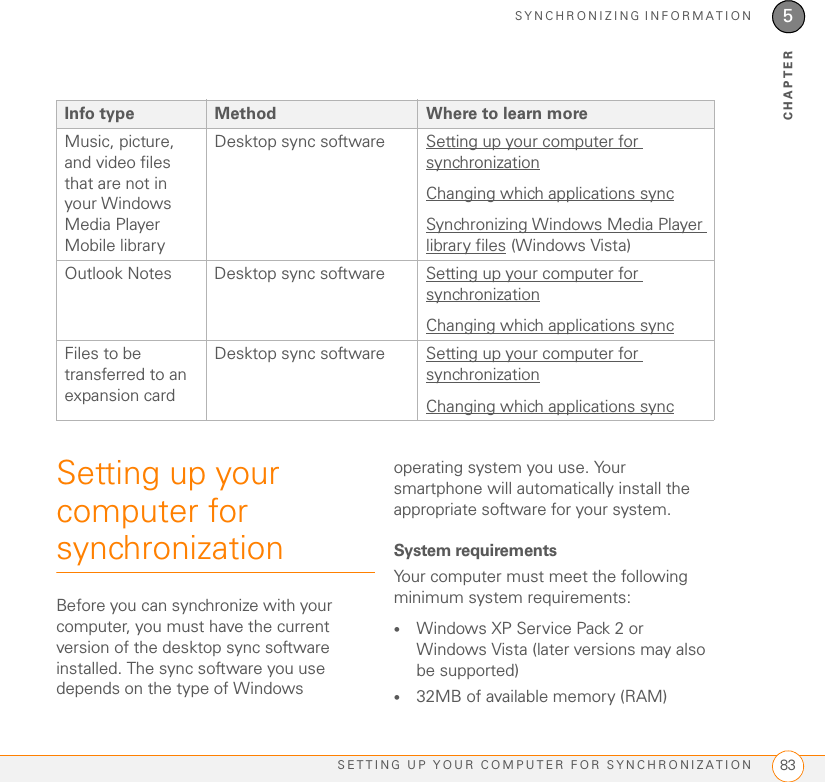 SYNCHRONIZING INFORMATIONSETTING UP YOUR COMPUTER FOR SYNCHRONIZATION 835CHAPTERSetting up your computer for synchronizationBefore you can synchronize with your computer, you must have the current version of the desktop sync software installed. The sync software you use depends on the type of Windows operating system you use. Your smartphone will automatically install the appropriate software for your system. System requirementsYour computer must meet the following minimum system requirements:•Windows XP Service Pack 2 or Windows Vista (later versions may also be supported)•32MB of available memory (RAM)Music, picture, and video files that are not in your Windows Media Player Mobile libraryDesktop sync software Setting up your computer for synchronizationChanging which applications syncSynchronizing Windows Media Player library files (Windows Vista)Outlook Notes Desktop sync software Setting up your computer for synchronizationChanging which applications syncFiles to be transferred to an expansion cardDesktop sync software Setting up your computer for synchronizationChanging which applications syncInfo type Method Where to learn more