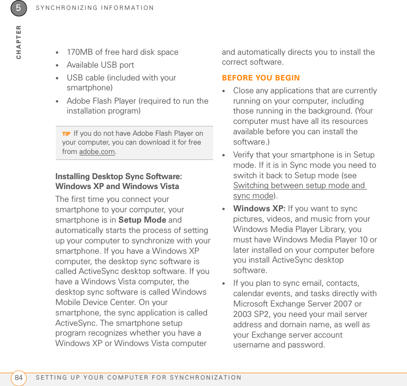 SYNCHRONIZING INFORMATIONSETTING UP YOUR COMPUTER FOR SYNCHRONIZATION845CHAPTER•170MB of free hard disk space•Available USB port•USB cable (included with your smartphone)•Adobe Flash Player (required to run the installation program)Installing Desktop Sync Software: Windows XP and Windows VistaThe first time you connect your smartphone to your computer, your smartphone is in Setup Mode and automatically starts the process of setting up your computer to synchronize with your smartphone. If you have a Windows XP computer, the desktop sync software is called ActiveSync desktop software. If you have a Windows Vista computer, the desktop sync software is called Windows Mobile Device Center. On your smartphone, the sync application is called ActiveSync. The smartphone setup program recognizes whether you have a Windows XP or Windows Vista computer and automatically directs you to install the correct software.BEFORE YOU BEGIN•Close any applications that are currently running on your computer, including those running in the background. (Your computer must have all its resources available before you can install the software.)•Verify that your smartphone is in Setup mode. If it is in Sync mode you need to switch it back to Setup mode (see Switching between setup mode and sync mode).•Windows XP: If you want to sync pictures, videos, and music from your Windows Media Player Library, you must have Windows Media Player 10 or later installed on your computer before you install ActiveSync desktop software.•If you plan to sync email, contacts, calendar events, and tasks directly with Microsoft Exchange Server 2007 or 2003 SP2, you need your mail server address and domain name, as well as your Exchange server account username and password.TIPIf you do not have Adobe Flash Player on your computer, you can download it for free from adobe.com.