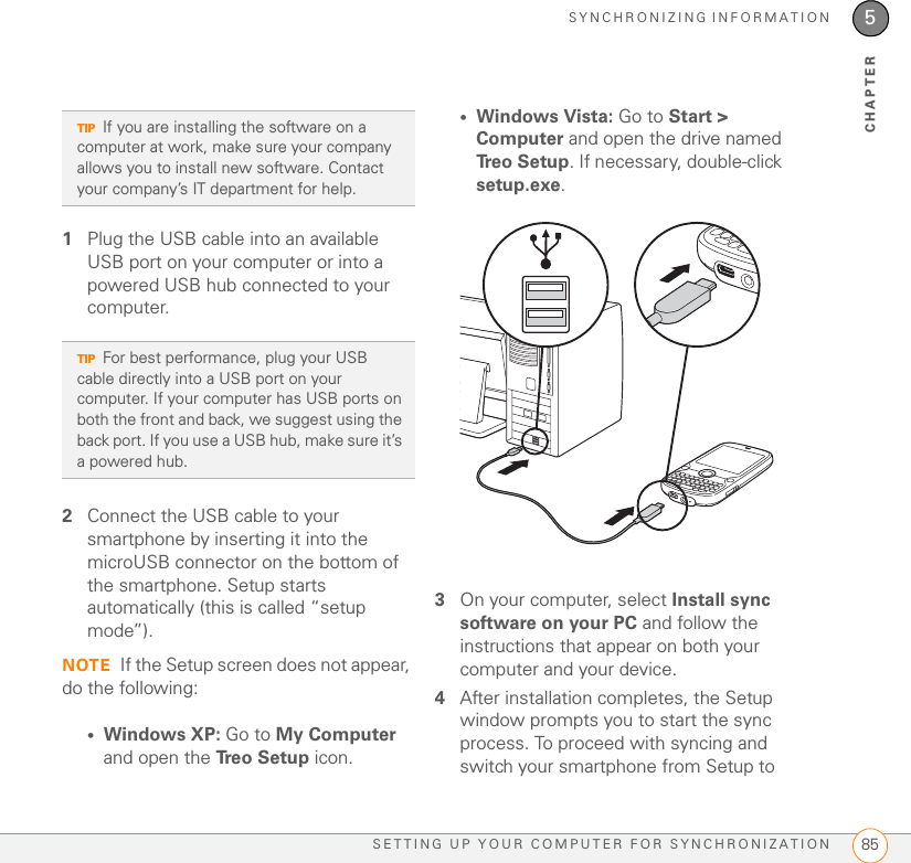 SYNCHRONIZING INFORMATIONSETTING UP YOUR COMPUTER FOR SYNCHRONIZATION 855CHAPTER1Plug the USB cable into an available USB port on your computer or into a powered USB hub connected to your computer.2Connect the USB cable to your smartphone by inserting it into the microUSB connector on the bottom of the smartphone. Setup starts automatically (this is called “setup mode”).NOTE If the Setup screen does not appear, do the following:•Windows XP: Go to My Computer and open the Tr e o  S e t u p  icon.•Windows Vista: Go to Start &gt; Computer and open the drive named Tr e o  S e t u p . If necessary, double-click setup.exe.3On your computer, select Install sync software on your PC and follow the instructions that appear on both your computer and your device.4After installation completes, the Setup window prompts you to start the sync process. To proceed with syncing and switch your smartphone from Setup to TIPIf you are installing the software on a computer at work, make sure your company allows you to install new software. Contact your company’s IT department for help.TIPFor best performance, plug your USB cable directly into a USB port on your computer. If your computer has USB ports on both the front and back, we suggest using the back port. If you use a USB hub, make sure it’s a powered hub.