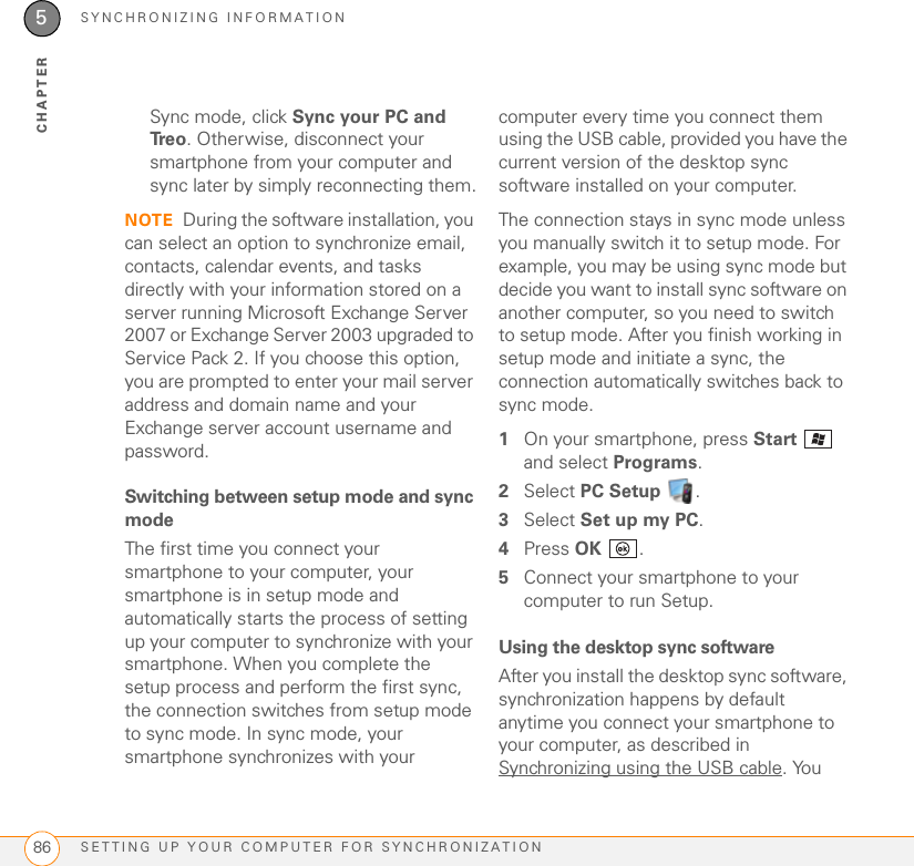 SYNCHRONIZING INFORMATIONSETTING UP YOUR COMPUTER FOR SYNCHRONIZATION865CHAPTERSync mode, click Sync your PC and Tre o . Otherwise, disconnect your smartphone from your computer and sync later by simply reconnecting them.NOTE During the software installation, you can select an option to synchronize email, contacts, calendar events, and tasks directly with your information stored on a server running Microsoft Exchange Server 2007 or Exchange Server 2003 upgraded to Service Pack 2. If you choose this option, you are prompted to enter your mail server address and domain name and your Exchange server account username and password.Switching between setup mode and sync modeThe first time you connect your smartphone to your computer, your smartphone is in setup mode and automatically starts the process of setting up your computer to synchronize with your smartphone. When you complete the setup process and perform the first sync, the connection switches from setup mode to sync mode. In sync mode, your smartphone synchronizes with your computer every time you connect them using the USB cable, provided you have the current version of the desktop sync software installed on your computer.The connection stays in sync mode unless you manually switch it to setup mode. For example, you may be using sync mode but decide you want to install sync software on another computer, so you need to switch to setup mode. After you finish working in setup mode and initiate a sync, the connection automatically switches back to sync mode.1On your smartphone, press Start  and select Programs.2Select PC Setup .3Select Set up my PC.4Press OK .5Connect your smartphone to your computer to run Setup.Using the desktop sync softwareAfter you install the desktop sync software, synchronization happens by default anytime you connect your smartphone to your computer, as described in Synchronizing using the USB cable. You 