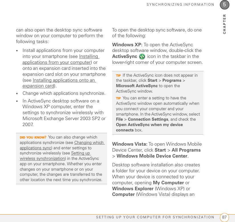 SYNCHRONIZING INFORMATIONSETTING UP YOUR COMPUTER FOR SYNCHRONIZATION 875CHAPTERcan also open the desktop sync software window on your computer to perform the following tasks:•Install applications from your computer into your smartphone (see Installing applications from your computer) or onto an expansion card inserted into the expansion card slot on your smartphone (see Installing applications onto an expansion card).•Change which applications synchronize. •In ActiveSync desktop software on a Windows XP computer, enter the settings to synchronize wirelessly with Microsoft Exchange Server 2003 SP2 or 2007.To open the desktop sync software, do one of the following:Windows XP: To open the ActiveSync desktop software window, double-click the ActiveSync   icon in the taskbar in the lower-right corner of your computer screen.Windows Vista: To open Windows Mobile Device Center, click Start &gt; All Programs &gt; Windows Mobile Device Center.Desktop software installation also creates a folder for your device on your computer. When your device is connected to your computer, opening My Computer or Windows Explorer (Windows XP) or Computer (Windows Vista) displays an DID YOU KNOW?You can also change which applications synchronize (see Changing which applications sync) and enter settings to synchronize wirelessly (see Setting up wireless synchronization) in the ActiveSync app on your smartphone. Whether you enter changes on your smartphone or on your computer, the changes are transferred to the other location the next time you synchronize.TIPIf the ActiveSync icon does not appear in the taskbar, click Start &gt; Programs &gt; Microsoft ActiveSync to open the ActiveSync window.TIPYou can enter a setting to have the ActiveSync window open automatically when you connect your computer and your smartphone. In the ActiveSync window, select File &gt; Connection Settings, and check the Open ActiveSync when my device connects box.
