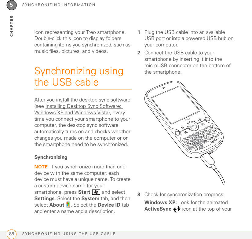 SYNCHRONIZING INFORMATIONSYNCHRONIZING USING THE USB CABLE885CHAPTERicon representing your Treo smartphone. Double-click this icon to display folders containing items you synchronized, such as music files, pictures, and videos.Synchronizing using the USB cableAfter you install the desktop sync software (see Installing Desktop Sync Software: Windows XP and Windows Vista), every time you connect your smartphone to your computer, the desktop sync software automatically turns on and checks whether changes you made on the computer or on the smartphone need to be synchronized.SynchronizingNOTE If you synchronize more than one device with the same computer, each device must have a unique name. To create a custom device name for your smartphone, press Start   and select Settings. Select the System tab, and then select About  . Select the Device ID tab and enter a name and a description.1Plug the USB cable into an available USB port or into a powered USB hub on your computer. 2Connect the USB cable to your smartphone by inserting it into the microUSB connector on the bottom of the smartphone.3Check for synchronization progress:Windows XP: Look for the animated ActiveSync   icon at the top of your 