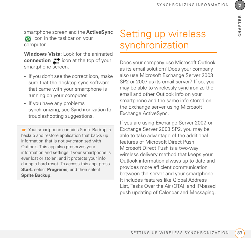 SYNCHRONIZING INFORMATIONSETTING UP WIRELESS SYNCHRONIZATION 895CHAPTERsmartphone screen and the ActiveSync  icon in the taskbar on your computer. Windows Vista: Look for the animated connection   icon at the top of your smartphone screen.•If you don’t see the correct icon, make sure that the desktop sync software that came with your smartphone is running on your computer. •If you have any problems synchronizing, see Synchronization for troubleshooting suggestions.Setting up wireless synchronizationDoes your company use Microsoft Outlook as its email solution? Does your company also use Microsoft Exchange Server 2003 SP2 or 2007 as its email server? If so, you may be able to wirelessly synchronize the email and other Outlook info on your smartphone and the same info stored on the Exchange server using Microsoft Exchange ActiveSync. If you are using Exchange Server 2007, or Exchange Server 2003 SP2, you may be able to take advantage of the additional features of Microsoft Direct Push. Microsoft Direct Push is a two-way wireless delivery method that keeps your Outlook information always up-to-date and provides more efficient communication between the server and your smartphone. It includes features like Global Address List, Tasks Over the Air (OTA), and IP-based push updating of Calendar and Messaging.TIPYour smartphone contains Sprite Backup, a backup and restore application that backs up information that is not synchronized with Outlook. This app also preserves your information and settings if your smartphone is ever lost or stolen, and it protects your info during a hard reset. To access this app, press Start, select Programs, and then select Sprite Backup.