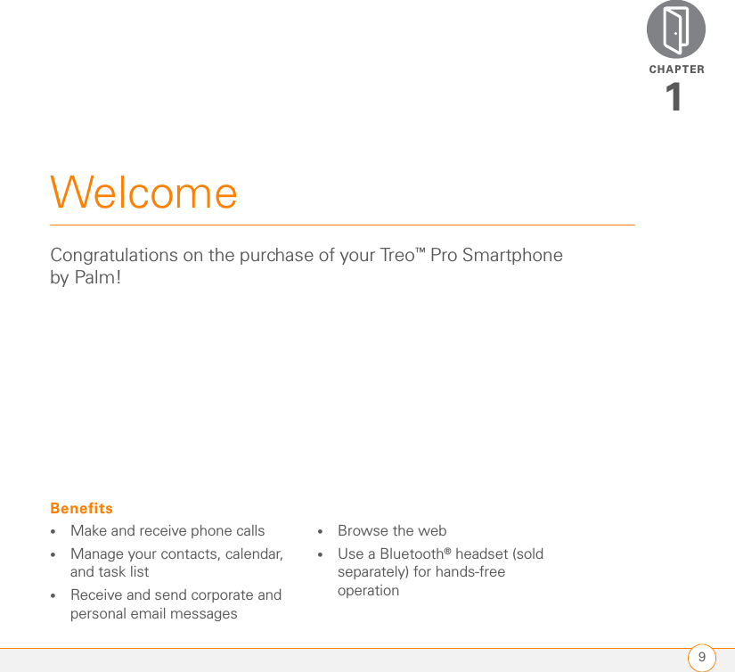 CHAPTER9Welcome1Congratulations on the purchase of your Treo™ Pro Smartphone by Palm! Benefits•Make and receive phone calls•Manage your contacts, calendar, and task list•Receive and send corporate and personal email messages•Browse the web•Use a Bluetooth® headset (sold separately) for hands-free operation