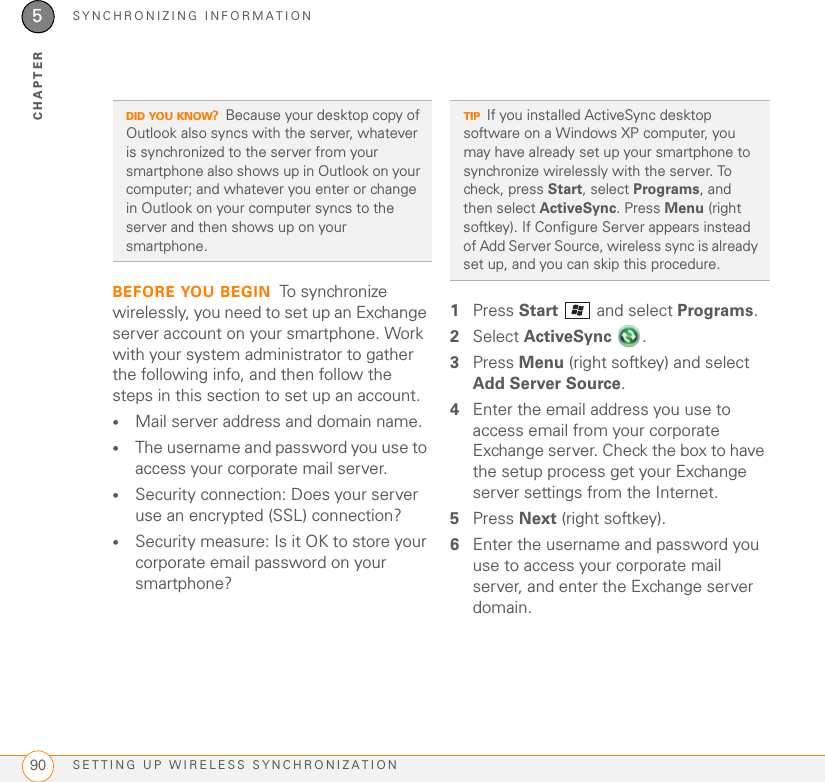 SYNCHRONIZING INFORMATIONSETTING UP WIRELESS SYNCHRONIZATION905CHAPTERBEFORE YOU BEGIN To synchronize wirelessly, you need to set up an Exchange server account on your smartphone. Work with your system administrator to gather the following info, and then follow the steps in this section to set up an account.•Mail server address and domain name.•The username and password you use to access your corporate mail server.•Security connection: Does your server use an encrypted (SSL) connection?•Security measure: Is it OK to store your corporate email password on your smartphone?1Press Start   and select Programs.2Select ActiveSync .3Press Menu (right softkey) and select Add Server Source.4Enter the email address you use to access email from your corporate Exchange server. Check the box to have the setup process get your Exchange server settings from the Internet. 5Press Next (right softkey).6Enter the username and password you use to access your corporate mail server, and enter the Exchange server domain. DID YOU KNOW?Because your desktop copy of Outlook also syncs with the server, whatever is synchronized to the server from your smartphone also shows up in Outlook on your computer; and whatever you enter or change in Outlook on your computer syncs to the server and then shows up on your smartphone.TIPIf you installed ActiveSync desktop software on a Windows XP computer, you may have already set up your smartphone to synchronize wirelessly with the server. To check, press Start, select Programs, and then select ActiveSync. Press Menu (right softkey). If Configure Server appears instead of Add Server Source, wireless sync is already set up, and you can skip this procedure.