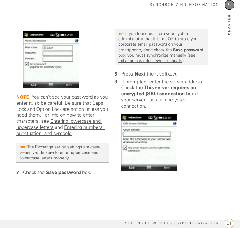 SYNCHRONIZING INFORMATIONSETTING UP WIRELESS SYNCHRONIZATION 915CHAPTERNOTE You can’t see your password as you enter it, so be careful. Be sure that Caps Lock and Option Lock are not on unless you need them. For info on how to enter characters, see Entering lowercase and uppercase letters and Entering numbers  punctuation  and symbols.7Check the Save password box.8Press Next (right softkey).9If prompted, enter the server address. Check the This server requires an encrypted (SSL) connection box if your server uses an encrypted connection. TIPThe Exchange server settings are case- sensitive. Be sure to enter uppercase and lowercase letters properly.TIPIf you found out from your system administrator that it is not OK to store your corporate email password on your smartphone, don’t check the Save password box; you must synchronize manually (see Initiating a wireless sync manually).