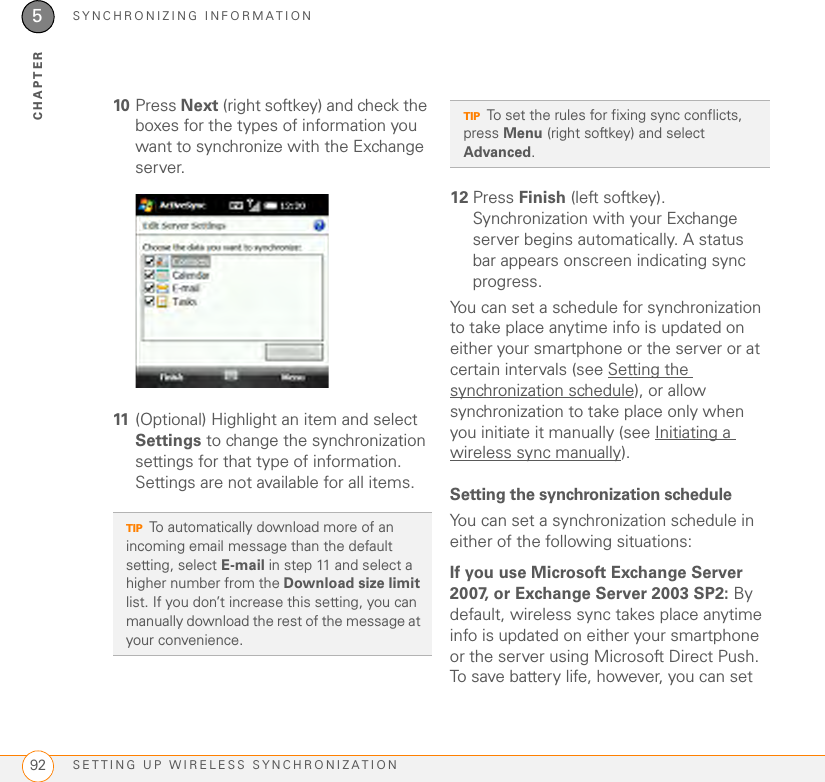 SYNCHRONIZING INFORMATIONSETTING UP WIRELESS SYNCHRONIZATION925CHAPTER10 Press Next (right softkey) and check the boxes for the types of information you want to synchronize with the Exchange server.11 (Optional) Highlight an item and select Settings to change the synchronization settings for that type of information. Settings are not available for all items. 12 Press Finish (left softkey). Synchronization with your Exchange server begins automatically. A status bar appears onscreen indicating sync progress.You can set a schedule for synchronization to take place anytime info is updated on either your smartphone or the server or at certain intervals (see Setting the synchronization schedule), or allow synchronization to take place only when you initiate it manually (see Initiating a wireless sync manually).Setting the synchronization scheduleYou can set a synchronization schedule in either of the following situations:If you use Microsoft Exchange Server 2007, or Exchange Server 2003 SP2: By default, wireless sync takes place anytime info is updated on either your smartphone or the server using Microsoft Direct Push. To save battery life, however, you can set TIPTo automatically download more of an incoming email message than the default setting, select E-mail in step 11 and select a higher number from the Download size limit list. If you don’t increase this setting, you can manually download the rest of the message at your convenience.TIPTo set the rules for fixing sync conflicts, press Menu (right softkey) and select Advanced.