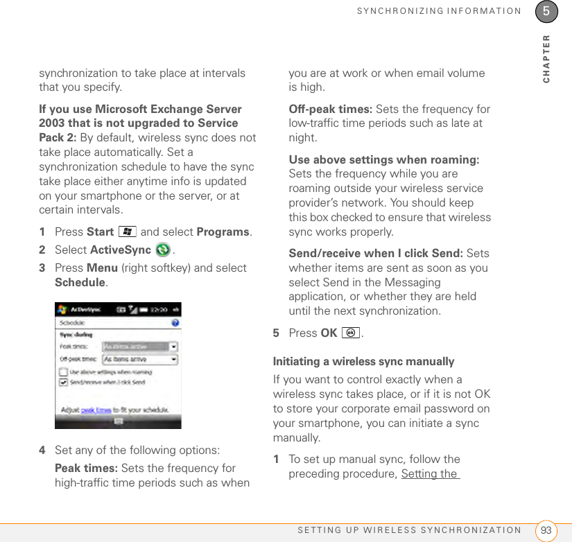 SYNCHRONIZING INFORMATIONSETTING UP WIRELESS SYNCHRONIZATION 935CHAPTERsynchronization to take place at intervals that you specify.If you use Microsoft Exchange Server 2003 that is not upgraded to Service Pack 2: By default, wireless sync does not take place automatically. Set a synchronization schedule to have the sync take place either anytime info is updated on your smartphone or the server, or at certain intervals.1Press Start   and select Programs.2Select ActiveSync .3Press Menu (right softkey) and select Schedule. 4Set any of the following options:Peak times: Sets the frequency for high-traffic time periods such as when you are at work or when email volume is high.Off-peak times: Sets the frequency for low-traffic time periods such as late at night. Use above settings when roaming: Sets the frequency while you are roaming outside your wireless service provider’s network. You should keep this box checked to ensure that wireless sync works properly.Send/receive when I click Send: Sets whether items are sent as soon as you select Send in the Messaging application, or whether they are held until the next synchronization. 5Press OK .Initiating a wireless sync manuallyIf you want to control exactly when a wireless sync takes place, or if it is not OK to store your corporate email password on your smartphone, you can initiate a sync manually.1To set up manual sync, follow the preceding procedure, Setting the 