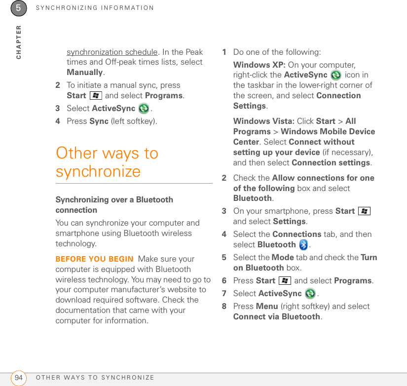 SYNCHRONIZING INFORMATIONOTHER WAYS TO SYNCHRONIZE945CHAPTERsynchronization schedule. In the Peak times and Off-peak times lists, select Manually.2To initiate a manual sync, press Start  and select Programs.3Select ActiveSync .4Press Sync (left softkey).Other ways to synchronizeSynchronizing over a Bluetooth connectionYou can synchronize your computer and smartphone using Bluetooth wireless technology.BEFORE YOU BEGIN Make sure your computer is equipped with Bluetooth wireless technology. You may need to go to your computer manufacturer’s website to download required software. Check the documentation that came with your computer for information.1Do one of the following:Windows XP: On your computer, right-click the ActiveSync   icon in the taskbar in the lower-right corner of the screen, and select Connection Settings.Windows Vista: Click Start &gt; All Programs &gt; Windows Mobile Device Center. Select Connect without setting up your device (if necessary), and then select Connection settings.2Check the Allow connections for one of the following box and select Bluetooth.3On your smartphone, press Start  and select Settings.4Select the Connections tab, and then select Bluetooth .5Select the Mode tab and check the Tu r n  on Bluetooth box.6Press Start   and select Programs.7Select ActiveSync .8Press Menu (right softkey) and select Connect via Bluetooth.