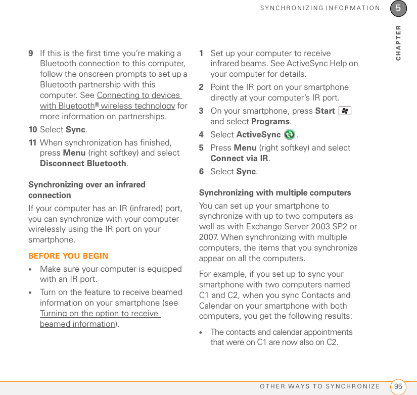 SYNCHRONIZING INFORMATIONOTHER WAYS TO SYNCHRONIZE 955CHAPTER9If this is the first time you’re making a Bluetooth connection to this computer, follow the onscreen prompts to set up a Bluetooth partnership with this computer. See Connecting to devices with Bluetooth® wireless technology for more information on partnerships.10 Select Sync.11 When synchronization has finished, press Menu (right softkey) and select Disconnect Bluetooth.Synchronizing over an infrared connectionIf your computer has an IR (infrared) port, you can synchronize with your computer wirelessly using the IR port on your smartphone.BEFORE YOU BEGIN•Make sure your computer is equipped with an IR port.•Turn on the feature to receive beamed information on your smartphone (see Turning on the option to receive beamed information).1Set up your computer to receive infrared beams. See ActiveSync Help on your computer for details.2Point the IR port on your smartphone directly at your computer’s IR port.3On your smartphone, press Start  and select Programs.4Select ActiveSync .5Press Menu (right softkey) and select Connect via IR.6Select Sync.Synchronizing with multiple computersYou can set up your smartphone to synchronize with up to two computers as well as with Exchange Server 2003 SP2 or 2007. When synchronizing with multiple computers, the items that you synchronize appear on all the computers.For example, if you set up to sync your smartphone with two computers named C1 and C2, when you sync Contacts and Calendar on your smartphone with both computers, you get the following results: •The contacts and calendar appointments that were on C1 are now also on C2.