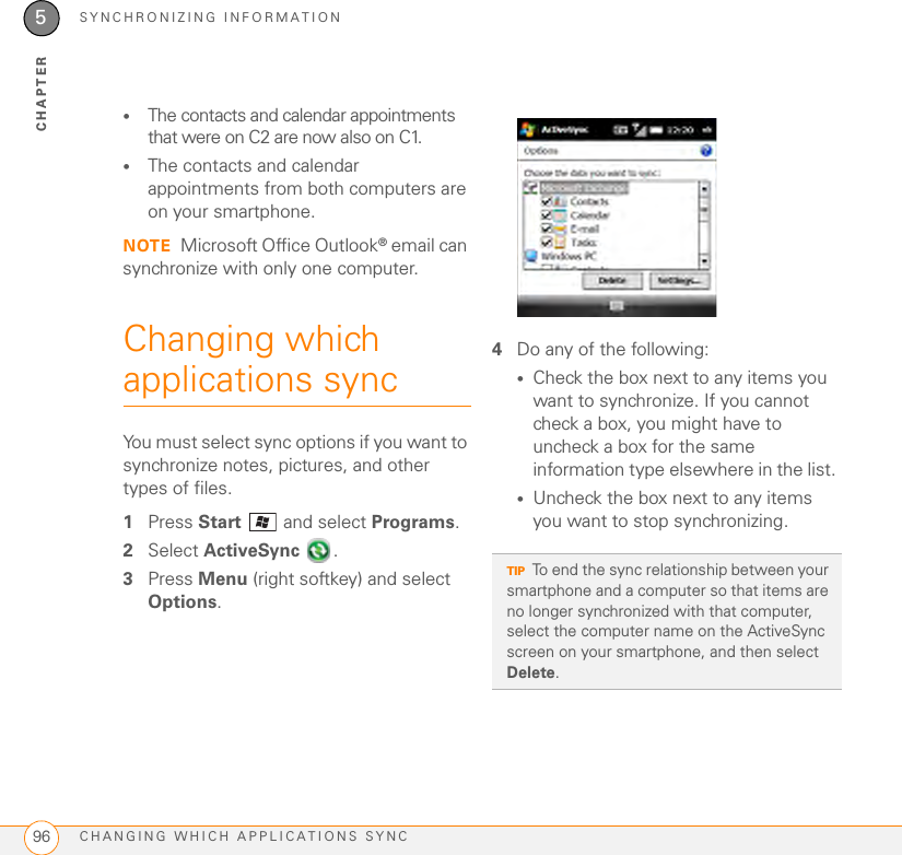 SYNCHRONIZING INFORMATIONCHANGING WHICH APPLICATIONS SYNC965CHAPTER•The contacts and calendar appointments that were on C2 are now also on C1. •The contacts and calendar appointments from both computers are on your smartphone. NOTE Microsoft Office Outlook® email can synchronize with only one computer.Changing which applications syncYou must select sync options if you want to synchronize notes, pictures, and other types of files.1Press Start  and select Programs.2Select ActiveSync . 3Press Menu (right softkey) and select Options.4Do any of the following: •Check the box next to any items you want to synchronize. If you cannot check a box, you might have to uncheck a box for the same information type elsewhere in the list. •Uncheck the box next to any items you want to stop synchronizing. TIPTo end the sync relationship between your smartphone and a computer so that items are no longer synchronized with that computer, select the computer name on the ActiveSync screen on your smartphone, and then select Delete.