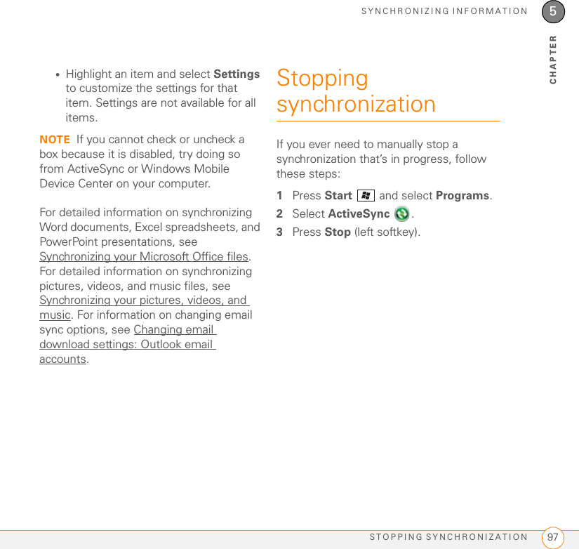 SYNCHRONIZING INFORMATIONSTOPPING SYNCHRONIZATION 975CHAPTER•Highlight an item and select Settings to customize the settings for that item. Settings are not available for all items.NOTE If you cannot check or uncheck a box because it is disabled, try doing so from ActiveSync or Windows Mobile Device Center on your computer.For detailed information on synchronizing Word documents, Excel spreadsheets, and PowerPoint presentations, see Synchronizing your Microsoft Office files. For detailed information on synchronizing pictures, videos, and music files, see Synchronizing your pictures, videos, and music. For information on changing email sync options, see Changing email download settings: Outlook email accounts.Stopping synchronizationIf you ever need to manually stop a synchronization that’s in progress, follow these steps:1Press Start   and select Programs.2Select ActiveSync .3Press Stop (left softkey).