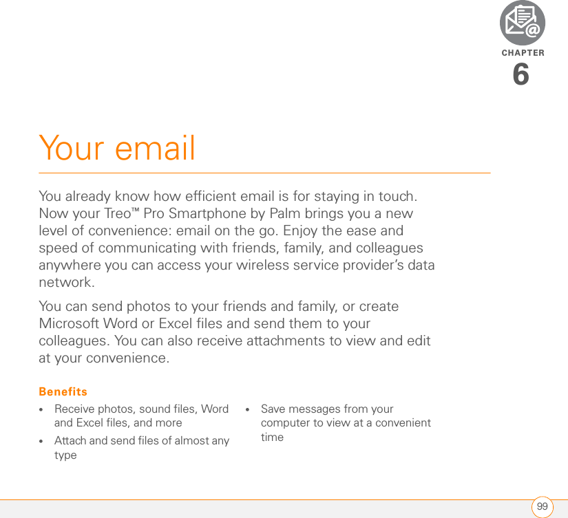 CHAPTER99Your email6You already know how efficient email is for staying in touch. Now your Treo™ Pro Smartphone by Palm brings you a new level of convenience: email on the go. Enjoy the ease and speed of communicating with friends, family, and colleagues anywhere you can access your wireless service provider’s data network.You can send photos to your friends and family, or create Microsoft Word or Excel files and send them to your colleagues. You can also receive attachments to view and edit at your convenience.Benefits•Receive photos, sound files, Word and Excel files, and more•Attach and send files of almost any type•Save messages from your computer to view at a convenient time