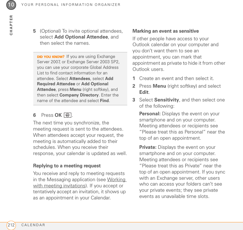YOUR PERSONAL INFORMATION ORGANIZERCALENDAR21210CHAPTER5(Optional) To invite optional attendees, select Add Optional Attendee, and then select the names.6 Press OK .The next time you synchronize, the meeting request is sent to the attendees. When attendees accept your request, the meeting is automatically added to their schedules. When you receive their response, your calendar is updated as well.Replying to a meeting requestYou receive and reply to meeting requests in the Messaging application (see Working with meeting invitations). If you accept or tentatively accept an invitation, it shows up as an appointment in your Calendar.Marking an event as sensitiveIf other people have access to your Outlook calendar on your computer and you don’t want them to see an appointment, you can mark that appointment as private to hide it from other Outlook users.1Create an event and then select it.2Press Menu (right softkey) and select Edit.3Select Sensitivity, and then select one of the following:Personal: Displays the event on your smartphone and on your computer. Meeting attendees or recipients see “Please treat this as Personal” near the top of an open appointment.Private: Displays the event on your smartphone and on your computer. Meeting attendees or recipients see “Please treat this as Private” near the top of an open appointment. If you sync with an Exchange server, other users who can access your folders can’t see your private events; they see private events as unavailable time slots.DID YOU KNOW?If you are using Exchange Server 2007, or Exchange Server 2003 SP2, you can use your corporate Global Address List to find contact information for an attendee. Select Attendees, select Add Required Attendee or Add Optional Attendee, press Menu (right softkey), and then select Company Directory. Enter the name of the attendee and select Find.