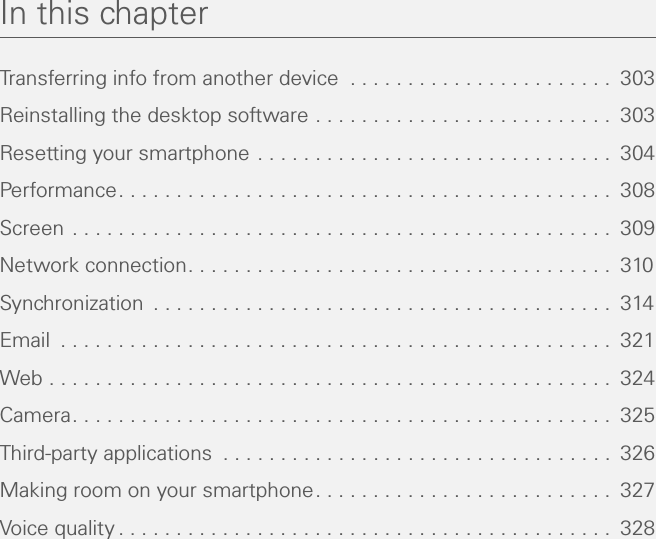 In this chapterTransferring info from another device  . . . . . . . . . . . . . . . . . . . . . . .  303Reinstalling the desktop software . . . . . . . . . . . . . . . . . . . . . . . . . .  303Resetting your smartphone . . . . . . . . . . . . . . . . . . . . . . . . . . . . . . .  304Performance. . . . . . . . . . . . . . . . . . . . . . . . . . . . . . . . . . . . . . . . . . .  308Screen . . . . . . . . . . . . . . . . . . . . . . . . . . . . . . . . . . . . . . . . . . . . . . .  309Network connection. . . . . . . . . . . . . . . . . . . . . . . . . . . . . . . . . . . . .  310Synchronization  . . . . . . . . . . . . . . . . . . . . . . . . . . . . . . . . . . . . . . . .  314Email  . . . . . . . . . . . . . . . . . . . . . . . . . . . . . . . . . . . . . . . . . . . . . . . .  321Web . . . . . . . . . . . . . . . . . . . . . . . . . . . . . . . . . . . . . . . . . . . . . . . . .  324Camera. . . . . . . . . . . . . . . . . . . . . . . . . . . . . . . . . . . . . . . . . . . . . . .  325Third-party applications  . . . . . . . . . . . . . . . . . . . . . . . . . . . . . . . . . .  326Making room on your smartphone. . . . . . . . . . . . . . . . . . . . . . . . . .  327Voice quality . . . . . . . . . . . . . . . . . . . . . . . . . . . . . . . . . . . . . . . . . . .  328