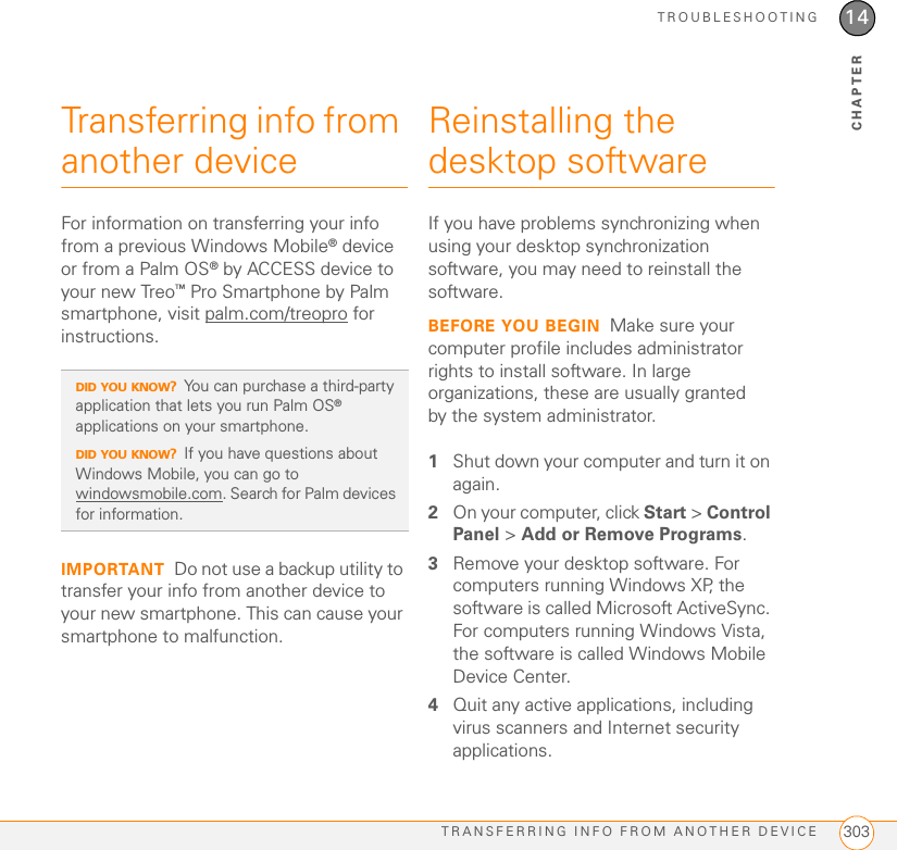 TROUBLESHOOTINGTRANSFERRING INFO FROM ANOTHER DEVICE 30314CHAPTERTransferring info from another deviceFor information on transferring your info from a previous Windows Mobile® device or from a Palm OS® by ACCESS device to your new Treo™ Pro Smartphone by Palm smartphone, visit palm.com/treopro for instructions.IMPORTANT Do not use a backup utility to transfer your info from another device to your new smartphone. This can cause your smartphone to malfunction.Reinstalling the desktop softwareIf you have problems synchronizing when using your desktop synchronization software, you may need to reinstall the software.BEFORE YOU BEGIN Make sure your computer profile includes administrator rights to install software. In large organizations, these are usually granted by the system administrator.1Shut down your computer and turn it on again.2On your computer, click Start &gt; Control Panel &gt; Add or Remove Programs.3Remove your desktop software. For computers running Windows XP, the software is called Microsoft ActiveSync. For computers running Windows Vista, the software is called Windows Mobile Device Center.4Quit any active applications, including virus scanners and Internet security applications.DID YOU KNOW?You can purchase a third-party application that lets you run Palm OS® applications on your smartphone.DID YOU KNOW?If you have questions about Windows Mobile, you can go to windowsmobile.com. Search for Palm devices for information.