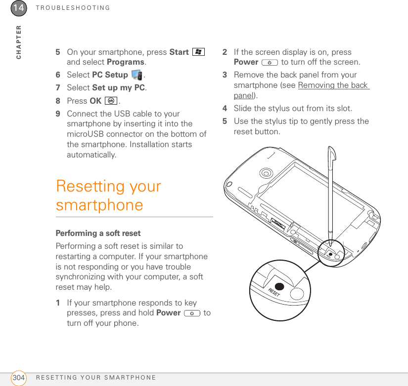 TROUBLESHOOTINGRESETTING YOUR SMARTPHONE30414CHAPTER5On your smartphone, press Start  and select Programs.6Select PC Setup .7Select Set up my PC.8Press OK .9Connect the USB cable to your smartphone by inserting it into the microUSB connector on the bottom of the smartphone. Installation starts automatically.Resetting your smartphonePerforming a soft resetPerforming a soft reset is similar to restarting a computer. If your smartphone is not responding or you have trouble synchronizing with your computer, a soft reset may help.1If your smartphone responds to key presses, press and hold Power  to turn off your phone.2If the screen display is on, press Power  to turn off the screen.3Remove the back panel from your smartphone (see Removing the back panel).4Slide the stylus out from its slot.5Use the stylus tip to gently press the reset button.