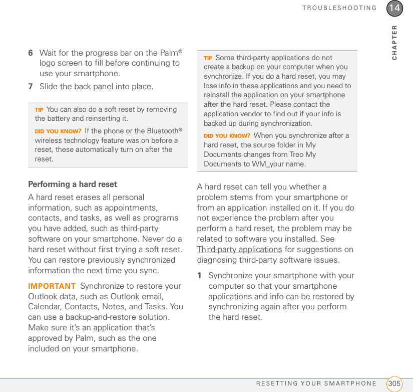 TROUBLESHOOTINGRESETTING YOUR SMARTPHONE 30514CHAPTER6Wait for the progress bar on the Palm® logo screen to fill before continuing to use your smartphone.7Slide the back panel into place.Performing a hard resetA hard reset erases all personal information, such as appointments, contacts, and tasks, as well as programs you have added, such as third-party software on your smartphone. Never do a hard reset without first trying a soft reset. You can restore previously synchronized information the next time you sync.IMPORTANT Synchronize to restore your Outlook data, such as Outlook email, Calendar, Contacts, Notes, and Tasks. You can use a backup-and-restore solution. Make sure it’s an application that’s approved by Palm, such as the one included on your smartphone. A hard reset can tell you whether a problem stems from your smartphone or from an application installed on it. If you do not experience the problem after you perform a hard reset, the problem may be related to software you installed. See Third-party applications for suggestions on diagnosing third-party software issues.1Synchronize your smartphone with your computer so that your smartphone applications and info can be restored by synchronizing again after you perform the hard reset.TIPYou can also do a soft reset by removing the battery and reinserting it.DID YOU KNOW?If the phone or the Bluetooth® wireless technology feature was on before a reset, these automatically turn on after the reset.TIPSome third-party applications do not create a backup on your computer when you synchronize. If you do a hard reset, you may lose info in these applications and you need to reinstall the application on your smartphone after the hard reset. Please contact the application vendor to find out if your info is backed up during synchronization.DID YOU KNOW?When you synchronize after a hard reset, the source folder in My Documents changes from Treo My Documents to WM_your name.