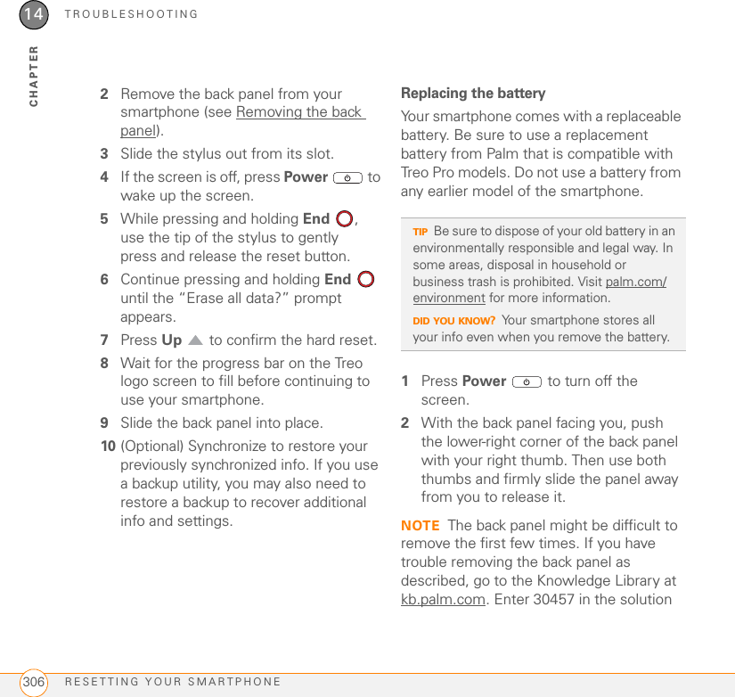 TROUBLESHOOTINGRESETTING YOUR SMARTPHONE30614CHAPTER2Remove the back panel from your smartphone (see Removing the back panel).3Slide the stylus out from its slot.4If the screen is off, press Power   to wake up the screen.5While pressing and holding End , use the tip of the stylus to gently press and release the reset button.6Continue pressing and holding End  until the “Erase all data?” prompt appears. 7Press Up   to confirm the hard reset.8Wait for the progress bar on the Treo logo screen to fill before continuing to use your smartphone.9Slide the back panel into place.10 (Optional) Synchronize to restore your previously synchronized info. If you use a backup utility, you may also need to restore a backup to recover additional info and settings.Replacing the batteryYour smartphone comes with a replaceable battery. Be sure to use a replacement battery from Palm that is compatible with Treo Pro models. Do not use a battery from any earlier model of the smartphone.1Press Power   to turn off the screen.2With the back panel facing you, push the lower-right corner of the back panel with your right thumb. Then use both thumbs and firmly slide the panel away from you to release it.NOTE The back panel might be difficult to remove the first few times. If you have trouble removing the back panel as described, go to the Knowledge Library at kb.palm.com. Enter 30457 in the solution TIPBe sure to dispose of your old battery in an environmentally responsible and legal way. In some areas, disposal in household or business trash is prohibited. Visit palm.com/environment for more information.DID YOU KNOW?Your smartphone stores all your info even when you remove the battery.