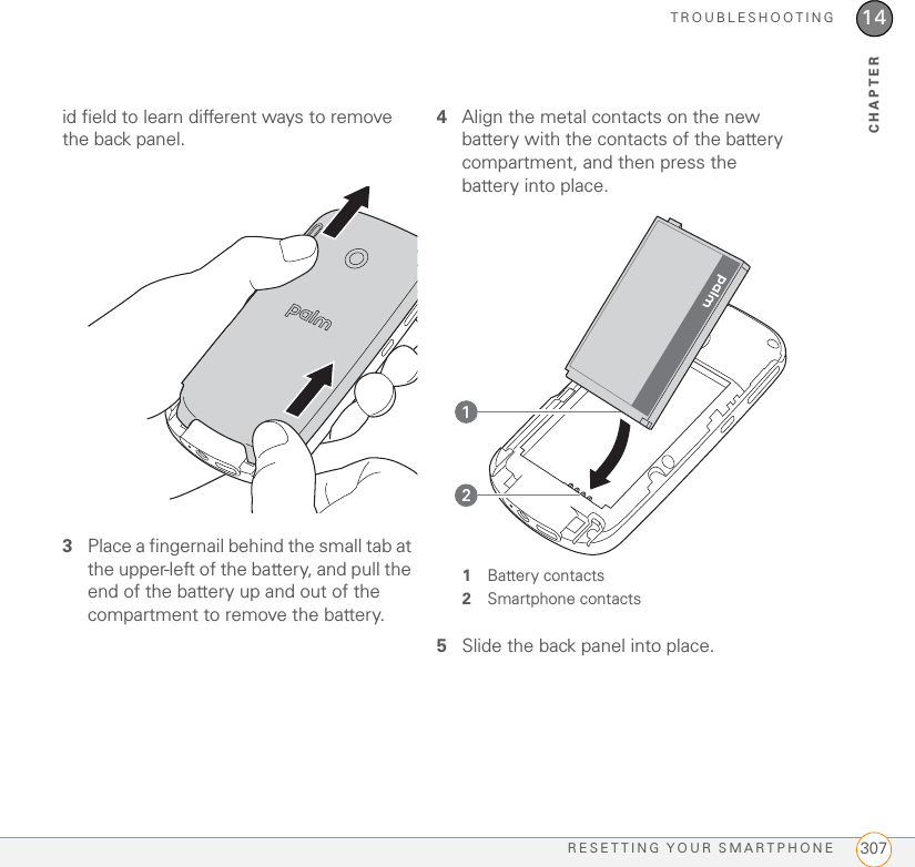 TROUBLESHOOTINGRESETTING YOUR SMARTPHONE 30714CHAPTERid field to learn different ways to remove the back panel.3Place a fingernail behind the small tab at the upper-left of the battery, and pull the end of the battery up and out of the compartment to remove the battery.4Align the metal contacts on the new battery with the contacts of the battery compartment, and then press the battery into place.1Battery contacts2Smartphone contacts5Slide the back panel into place.21