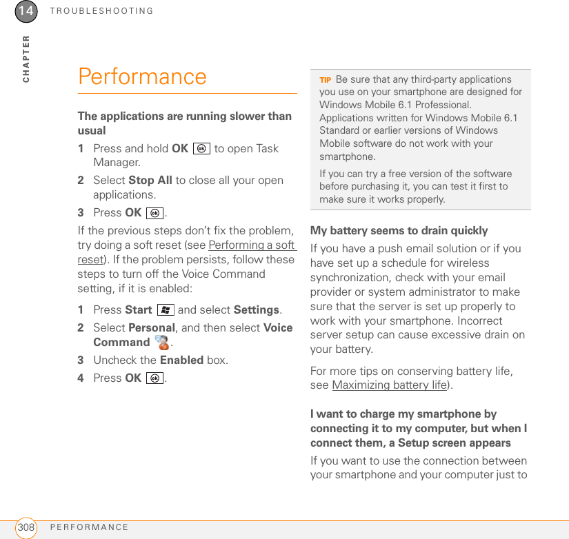 TROUBLESHOOTINGPERFORMANCE30814CHAPTERPerformanceThe applications are running slower than usual1Press and hold OK   to open Task Manager.2Select Stop All to close all your open applications.3Press OK .If the previous steps don’t fix the problem, try doing a soft reset (see Performing a soft reset). If the problem persists, follow these steps to turn off the Voice Command setting, if it is enabled:1Press Start   and select Settings.2Select Personal, and then select Voice Command .3Uncheck the Enabled box.4Press OK .My battery seems to drain quicklyIf you have a push email solution or if you have set up a schedule for wireless synchronization, check with your email provider or system administrator to make sure that the server is set up properly to work with your smartphone. Incorrect server setup can cause excessive drain on your battery.For more tips on conserving battery life, see Maximizing battery life).I want to charge my smartphone by connecting it to my computer, but when I connect them, a Setup screen appearsIf you want to use the connection between your smartphone and your computer just to TIPBe sure that any third-party applications you use on your smartphone are designed for Windows Mobile 6.1 Professional. Applications written for Windows Mobile 6.1 Standard or earlier versions of Windows Mobile software do not work with your smartphone. If you can try a free version of the software before purchasing it, you can test it first to make sure it works properly.