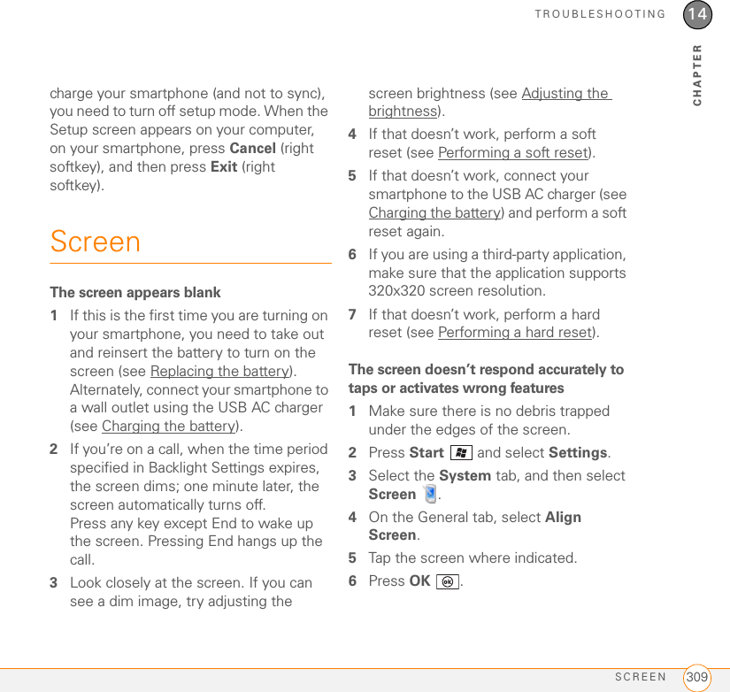 TROUBLESHOOTINGSCREEN 30914CHAPTERcharge your smartphone (and not to sync), you need to turn off setup mode. When the Setup screen appears on your computer, on your smartphone, press Cancel (right softkey), and then press Exit (right softkey).ScreenThe screen appears blank1If this is the first time you are turning on your smartphone, you need to take out and reinsert the battery to turn on the screen (see Replacing the battery). Alternately, connect your smartphone to a wall outlet using the USB AC charger (see Charging the battery).2If you’re on a call, when the time period specified in Backlight Settings expires, the screen dims; one minute later, the screen automatically turns off. Press any key except End to wake up the screen. Pressing End hangs up the call.3Look closely at the screen. If you can see a dim image, try adjusting the screen brightness (see Adjusting the brightness).4If that doesn’t work, perform a soft reset (see Performing a soft reset).5If that doesn’t work, connect your smartphone to the USB AC charger (see Charging the battery) and perform a soft reset again.6If you are using a third-party application, make sure that the application supports 320x320 screen resolution.7If that doesn’t work, perform a hard reset (see Performing a hard reset).The screen doesn’t respond accurately to taps or activates wrong features1Make sure there is no debris trapped under the edges of the screen.2Press Start   and select Settings. 3Select the System tab, and then select Screen .4On the General tab, select Align Screen.5Tap the screen where indicated.6Press OK .