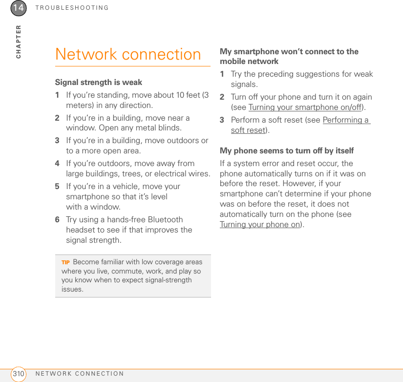 TROUBLESHOOTINGNETWORK CONNECTION31014CHAPTERNetwork connectionSignal strength is weak1If you’re standing, move about 10 feet (3 meters) in any direction.2If you’re in a building, move near a window. Open any metal blinds.3If you’re in a building, move outdoors or to a more open area.4If you’re outdoors, move away from large buildings, trees, or electrical wires.5If you’re in a vehicle, move your smartphone so that it’s level with a window.6Try using a hands-free Bluetooth headset to see if that improves the signal strength.My smartphone won’t connect to the mobile network1Try the preceding suggestions for weak signals.2Turn off your phone and turn it on again (see Turning your smartphone on/off).3Perform a soft reset (see Performing a soft reset).My phone seems to turn off by itselfIf a system error and reset occur, the phone automatically turns on if it was on before the reset. However, if your smartphone can’t determine if your phone was on before the reset, it does not automatically turn on the phone (see Turning your phone on).TIPBecome familiar with low coverage areas where you live, commute, work, and play so you know when to expect signal-strength issues.