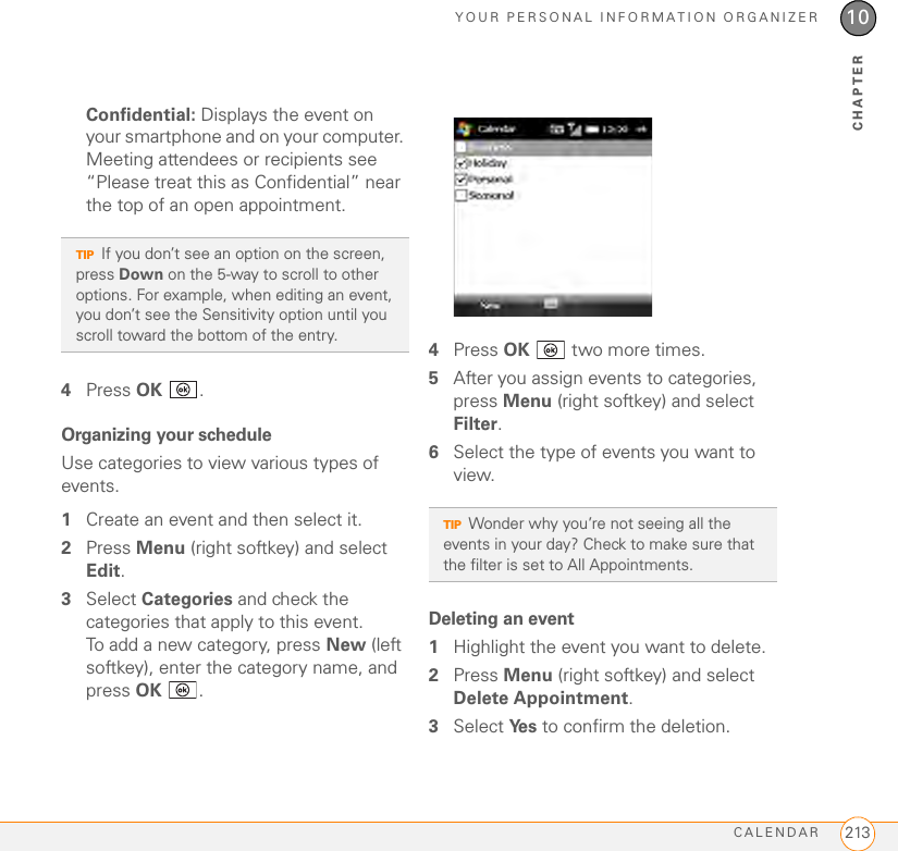 YOUR PERSONAL INFORMATION ORGANIZERCALENDAR 21310CHAPTERConfidential: Displays the event on your smartphone and on your computer. Meeting attendees or recipients see “Please treat this as Confidential” near the top of an open appointment. 4Press OK .Organizing your scheduleUse categories to view various types of events.1Create an event and then select it.2Press Menu (right softkey) and select Edit.3Select Categories and check the categories that apply to this event. To add a new category, press New (left softkey), enter the category name, and press OK .4Press OK   two more times.5After you assign events to categories, press Menu (right softkey) and select Filter.6Select the type of events you want to view.Deleting an event1Highlight the event you want to delete.2Press Menu (right softkey) and select Delete Appointment.3Select Ye s   to confirm the deletion.TIPIf you don’t see an option on the screen, press Down on the 5-way to scroll to other options. For example, when editing an event, you don’t see the Sensitivity option until you scroll toward the bottom of the entry.TIPWonder why you’re not seeing all the events in your day? Check to make sure that the filter is set to All Appointments.