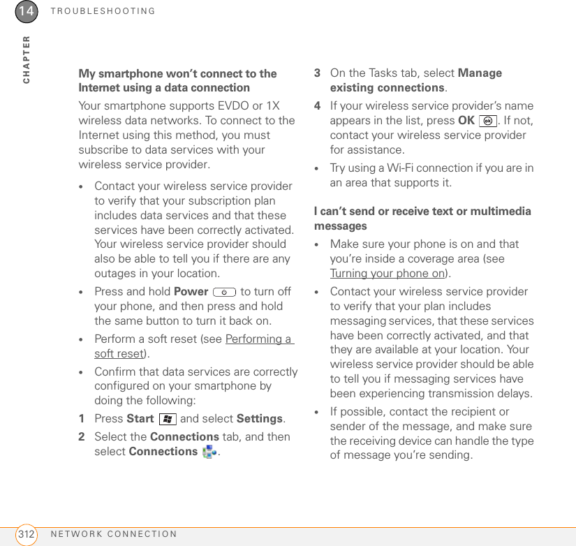 TROUBLESHOOTINGNETWORK CONNECTION31214CHAPTERMy smartphone won’t connect to the Internet using a data connectionYour smartphone supports EVDO or 1X wireless data networks. To connect to the Internet using this method, you must subscribe to data services with your wireless service provider.•Contact your wireless service provider to verify that your subscription plan includes data services and that these services have been correctly activated. Your wireless service provider should also be able to tell you if there are any outages in your location.•Press and hold Power   to turn off your phone, and then press and hold the same button to turn it back on.•Perform a soft reset (see Performing a soft reset).•Confirm that data services are correctly configured on your smartphone by doing the following:1Press Start   and select Settings.2Select the Connections tab, and then select Connections . 3On the Tasks tab, select Manage existing connections.4If your wireless service provider’s name appears in the list, press OK  . If not, contact your wireless service provider for assistance.•Try using a Wi-Fi connection if you are in an area that supports it.I can’t send or receive text or multimedia messages•Make sure your phone is on and that you’re inside a coverage area (see Turning your phone on).•Contact your wireless service provider to verify that your plan includes messaging services, that these services have been correctly activated, and that they are available at your location. Your wireless service provider should be able to tell you if messaging services have been experiencing transmission delays.•If possible, contact the recipient or sender of the message, and make sure the receiving device can handle the type of message you’re sending.