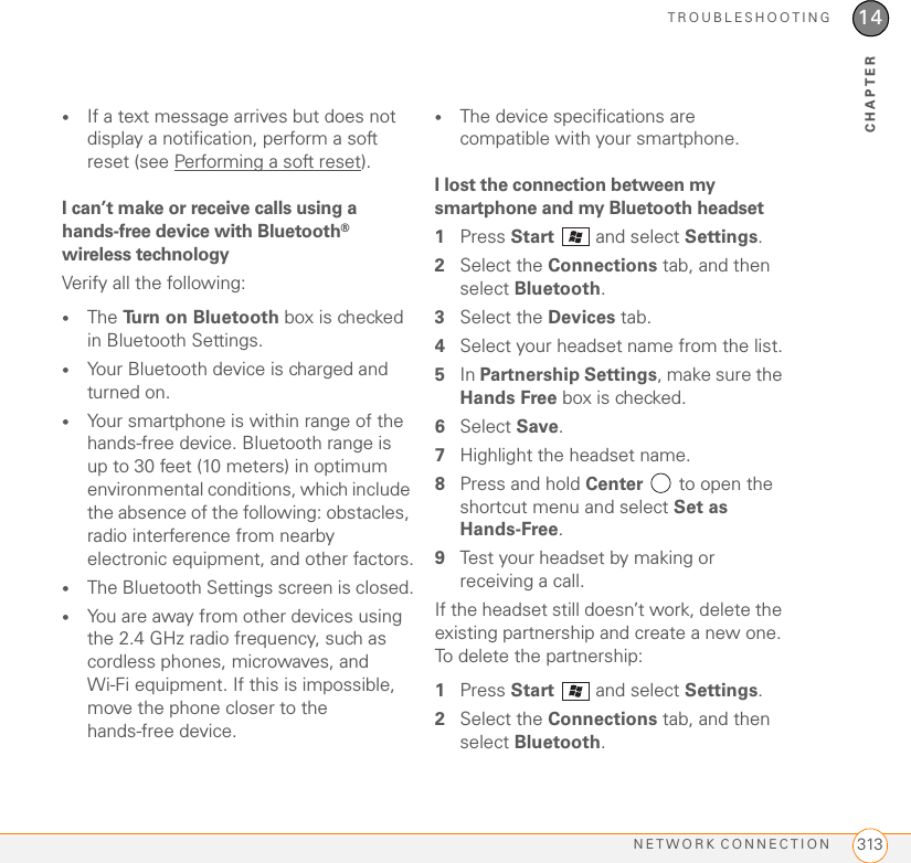 TROUBLESHOOTINGNETWORK CONNECTION 31314CHAPTER•If a text message arrives but does not display a notification, perform a soft reset (see Performing a soft reset).I can’t make or receive calls using a hands-free device with Bluetooth® wireless technologyVerify all the following:•The Turn on Bluetooth box is checked in Bluetooth Settings.•Your Bluetooth device is charged and turned on.•Your smartphone is within range of the hands-free device. Bluetooth range is up to 30 feet (10 meters) in optimum environmental conditions, which include the absence of the following: obstacles, radio interference from nearby electronic equipment, and other factors.•The Bluetooth Settings screen is closed.•You are away from other devices using the 2.4 GHz radio frequency, such as cordless phones, microwaves, and Wi-Fi equipment. If this is impossible, move the phone closer to the hands-free device.•The device specifications are compatible with your smartphone.I lost the connection between my smartphone and my Bluetooth headset1Press Start   and select Settings.2Select the Connections tab, and then select Bluetooth.3Select the Devices tab.4Select your headset name from the list.5In Partnership Settings, make sure the Hands Free box is checked.6Select Save.7Highlight the headset name.8Press and hold Center   to open the shortcut menu and select Set as Hands-Free.9Test your headset by making or receiving a call.If the headset still doesn’t work, delete the existing partnership and create a new one. To delete the partnership:1Press Start   and select Settings.2Select the Connections tab, and then select Bluetooth.